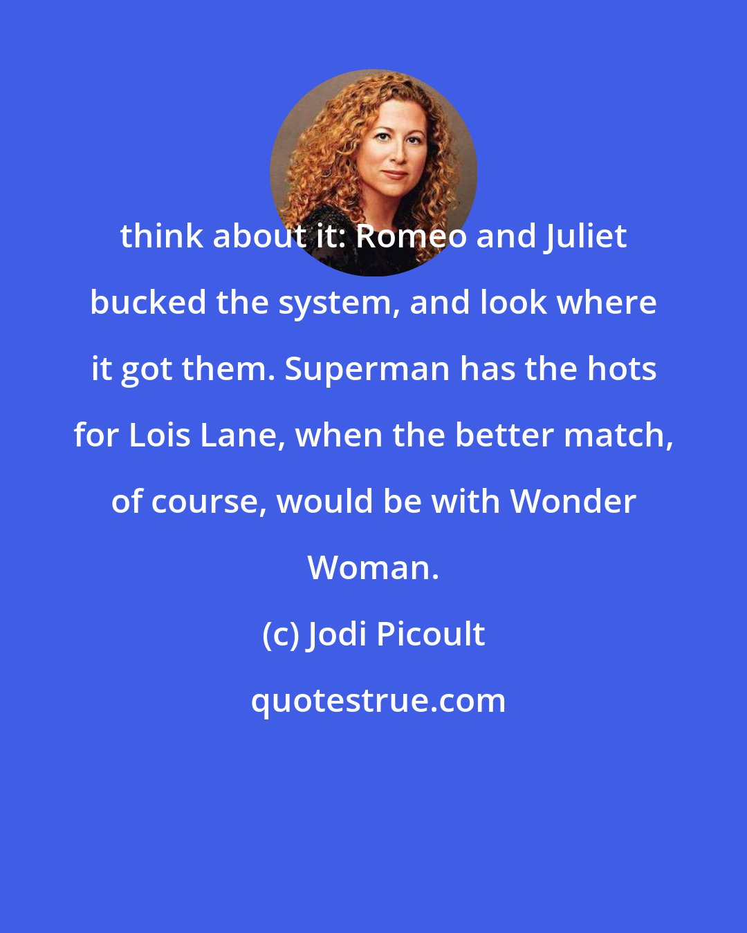 Jodi Picoult: think about it: Romeo and Juliet bucked the system, and look where it got them. Superman has the hots for Lois Lane, when the better match, of course, would be with Wonder Woman.