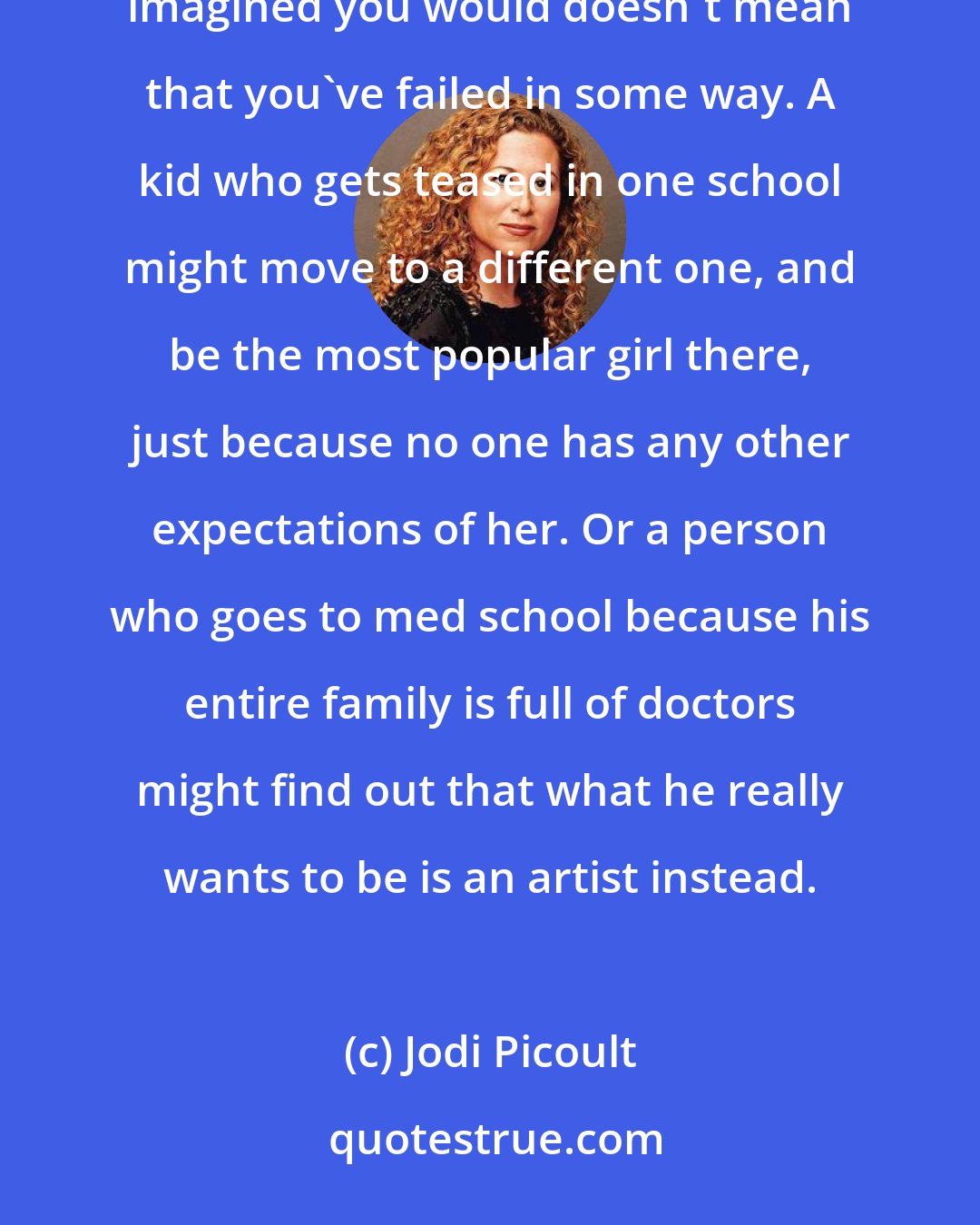 Jodi Picoult: What I mean is that those thoughts, they're human. And just because you turn out differently than everyone's imagined you would doesn't mean that you've failed in some way. A kid who gets teased in one school might move to a different one, and be the most popular girl there, just because no one has any other expectations of her. Or a person who goes to med school because his entire family is full of doctors might find out that what he really wants to be is an artist instead.