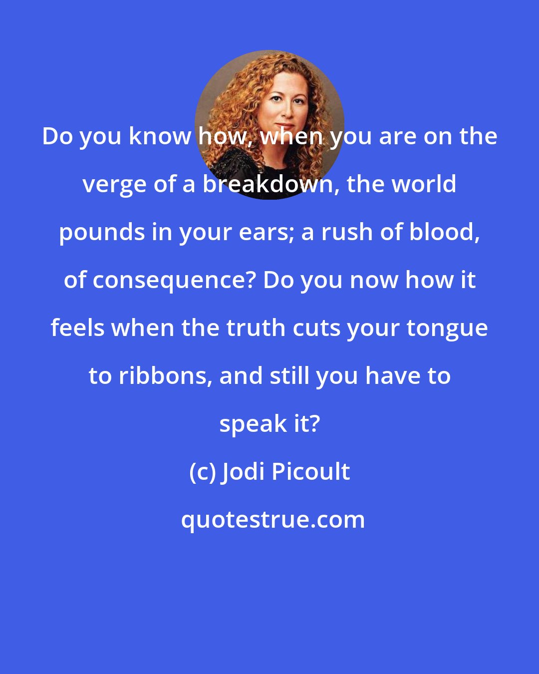 Jodi Picoult: Do you know how, when you are on the verge of a breakdown, the world pounds in your ears; a rush of blood, of consequence? Do you now how it feels when the truth cuts your tongue to ribbons, and still you have to speak it?