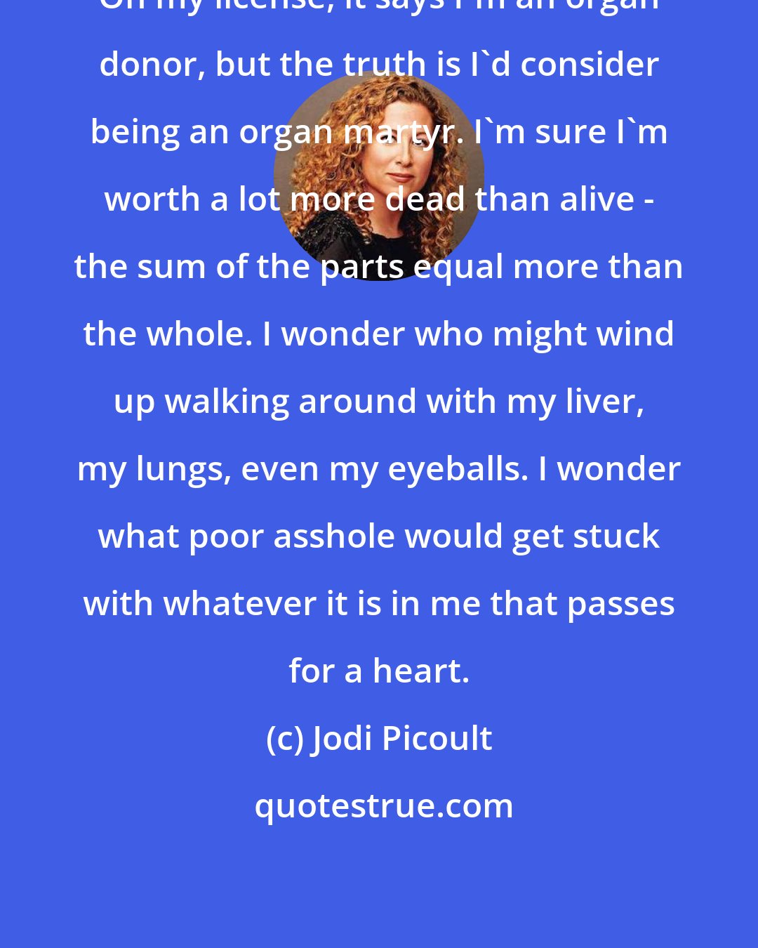 Jodi Picoult: On my license, it says I'm an organ donor, but the truth is I'd consider being an organ martyr. I'm sure I'm worth a lot more dead than alive - the sum of the parts equal more than the whole. I wonder who might wind up walking around with my liver, my lungs, even my eyeballs. I wonder what poor asshole would get stuck with whatever it is in me that passes for a heart.