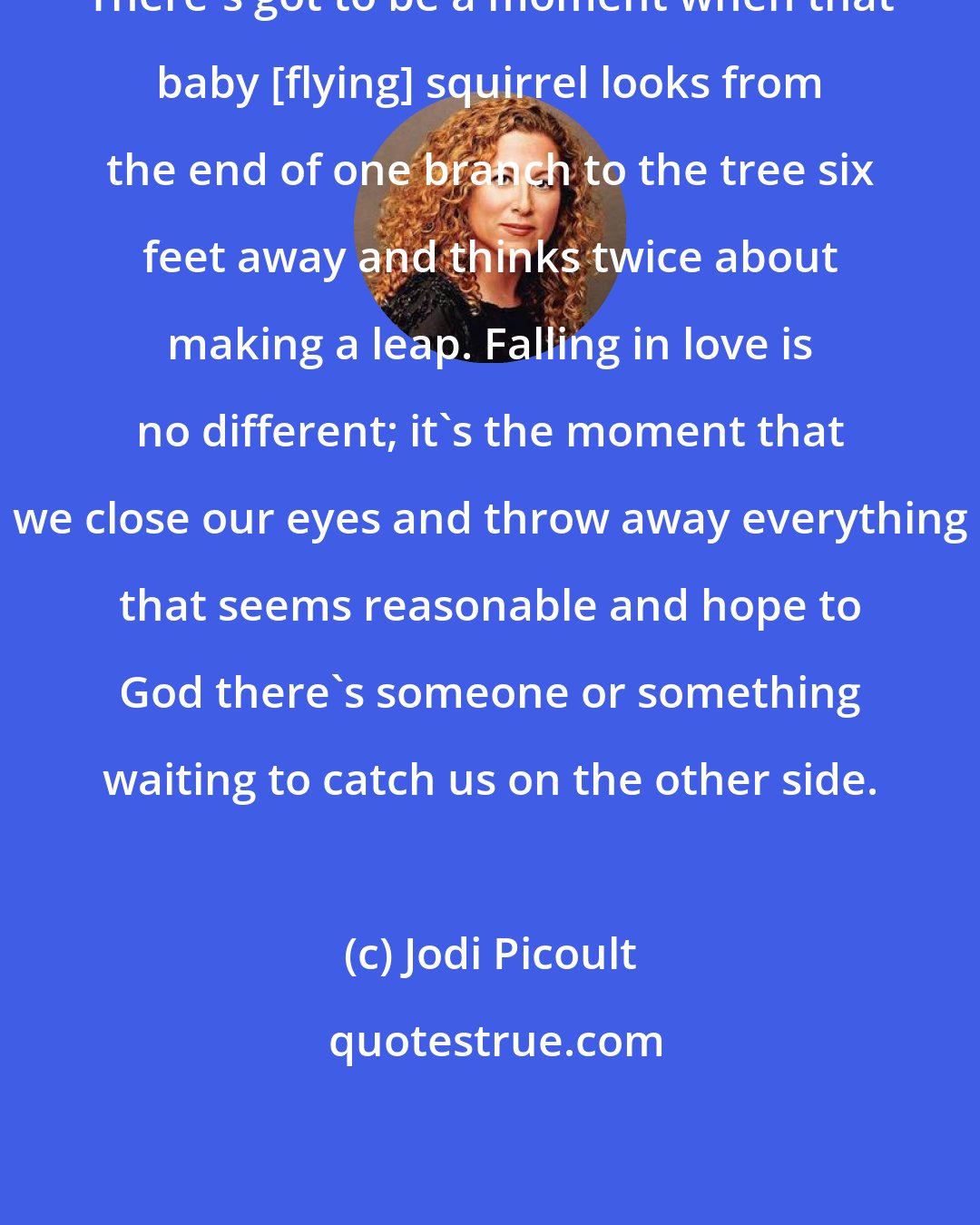 Jodi Picoult: There's got to be a moment when that baby [flying] squirrel looks from the end of one branch to the tree six feet away and thinks twice about making a leap. Falling in love is no different; it's the moment that we close our eyes and throw away everything that seems reasonable and hope to God there's someone or something waiting to catch us on the other side.
