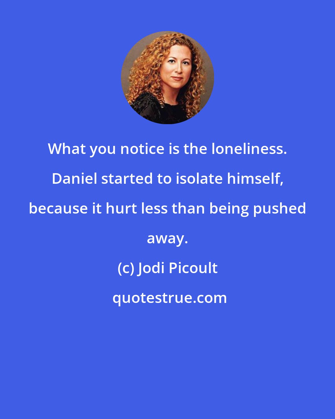 Jodi Picoult: What you notice is the loneliness. Daniel started to isolate himself, because it hurt less than being pushed away.