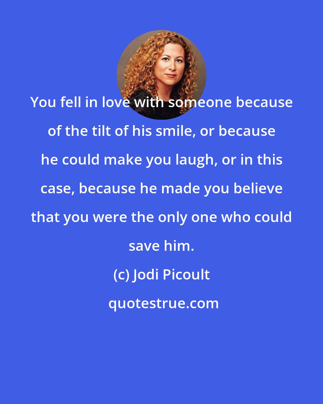 Jodi Picoult: You fell in love with someone because of the tilt of his smile, or because he could make you laugh, or in this case, because he made you believe that you were the only one who could save him.