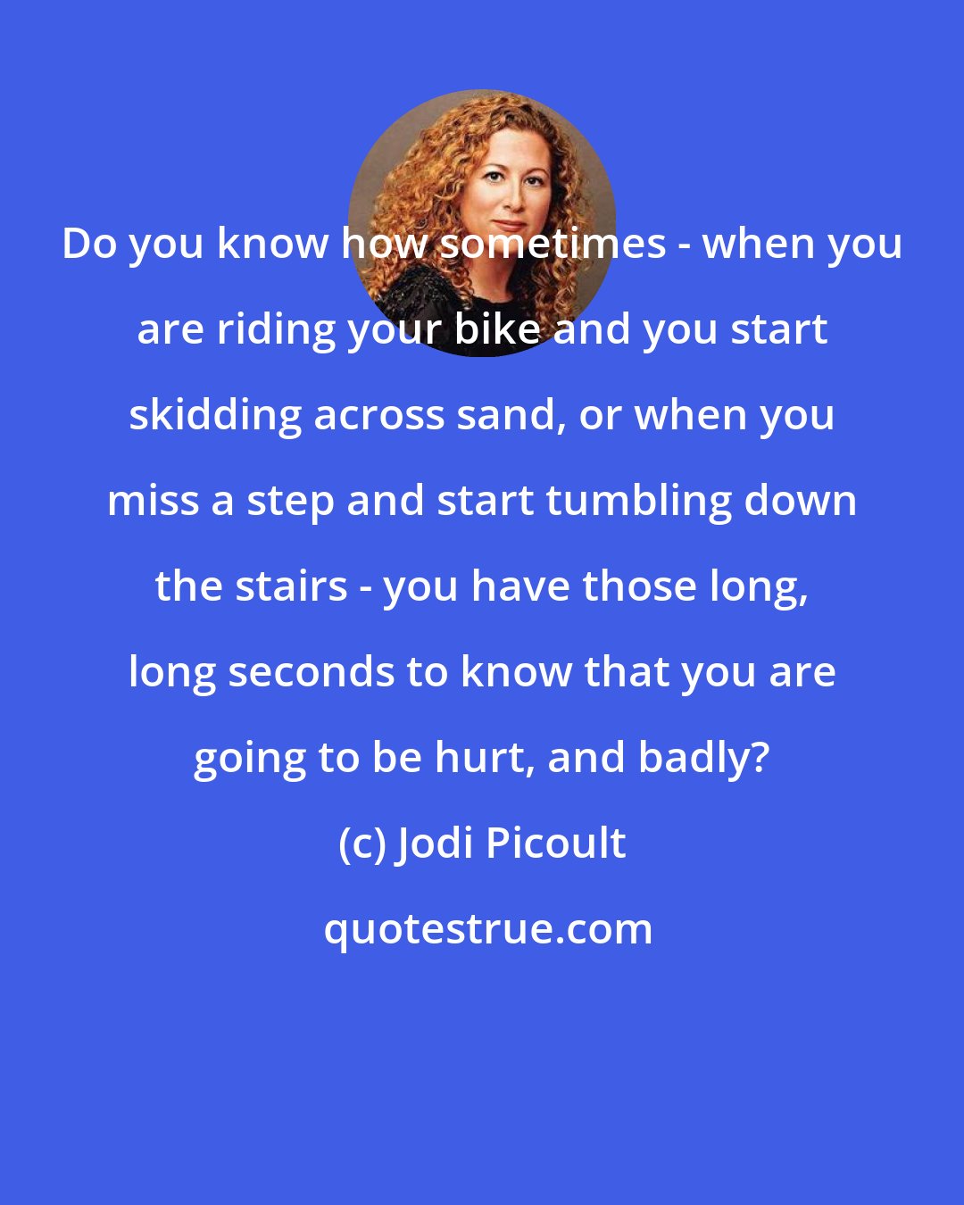 Jodi Picoult: Do you know how sometimes - when you are riding your bike and you start skidding across sand, or when you miss a step and start tumbling down the stairs - you have those long, long seconds to know that you are going to be hurt, and badly?