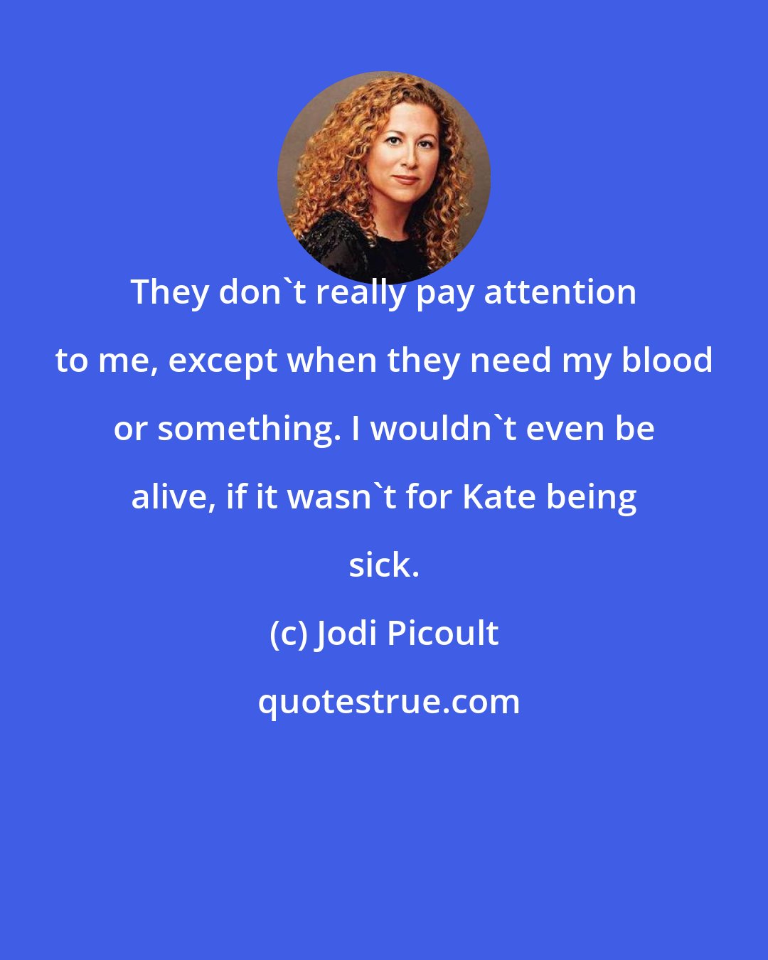 Jodi Picoult: They don't really pay attention to me, except when they need my blood or something. I wouldn't even be alive, if it wasn't for Kate being sick.