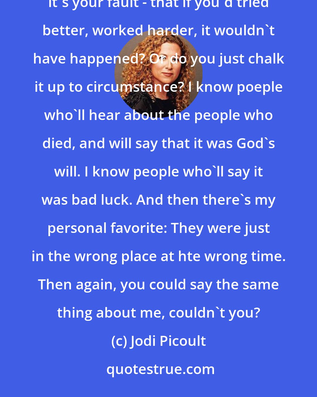 Jodi Picoult: Whether or not belive in Fate comes down to one thing: who you blame when something goes wrong. Do you think it's your fault - that if you'd tried better, worked harder, it wouldn't have happened? Or do you just chalk it up to circumstance? I know poeple who'll hear about the people who died, and will say that it was God's will. I know people who'll say it was bad luck. And then there's my personal favorite: They were just in the wrong place at hte wrong time. Then again, you could say the same thing about me, couldn't you?