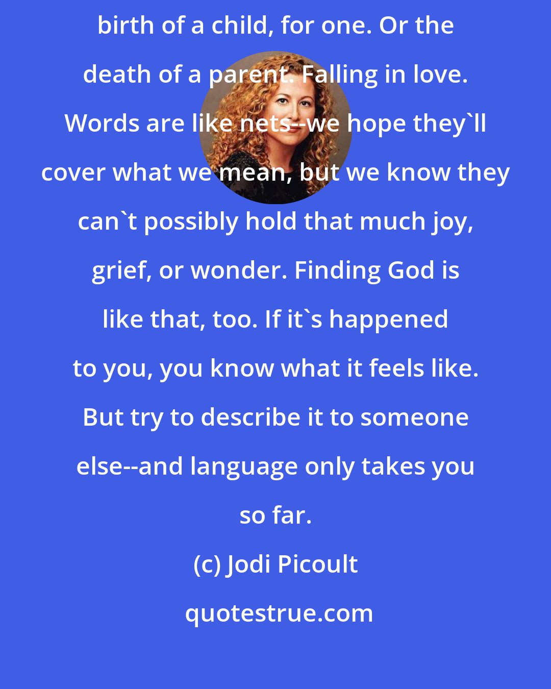 Jodi Picoult: There are all sorts of experiences we can't really put a name to...The birth of a child, for one. Or the death of a parent. Falling in love. Words are like nets--we hope they'll cover what we mean, but we know they can't possibly hold that much joy, grief, or wonder. Finding God is like that, too. If it's happened to you, you know what it feels like. But try to describe it to someone else--and language only takes you so far.