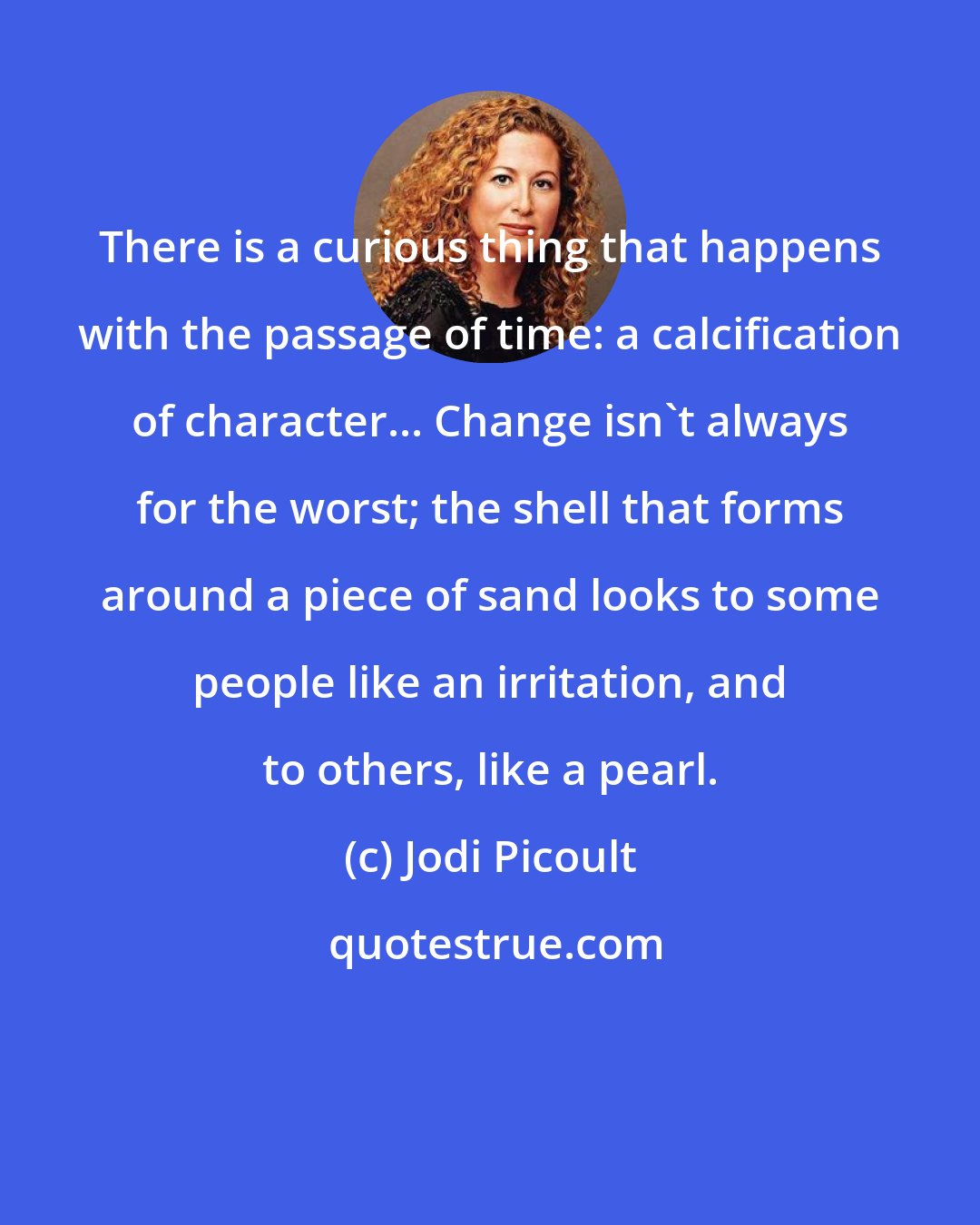 Jodi Picoult: There is a curious thing that happens with the passage of time: a calcification of character... Change isn't always for the worst; the shell that forms around a piece of sand looks to some people like an irritation, and to others, like a pearl.