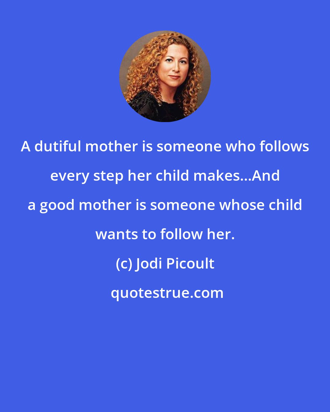 Jodi Picoult: A dutiful mother is someone who follows every step her child makes...And a good mother is someone whose child wants to follow her.