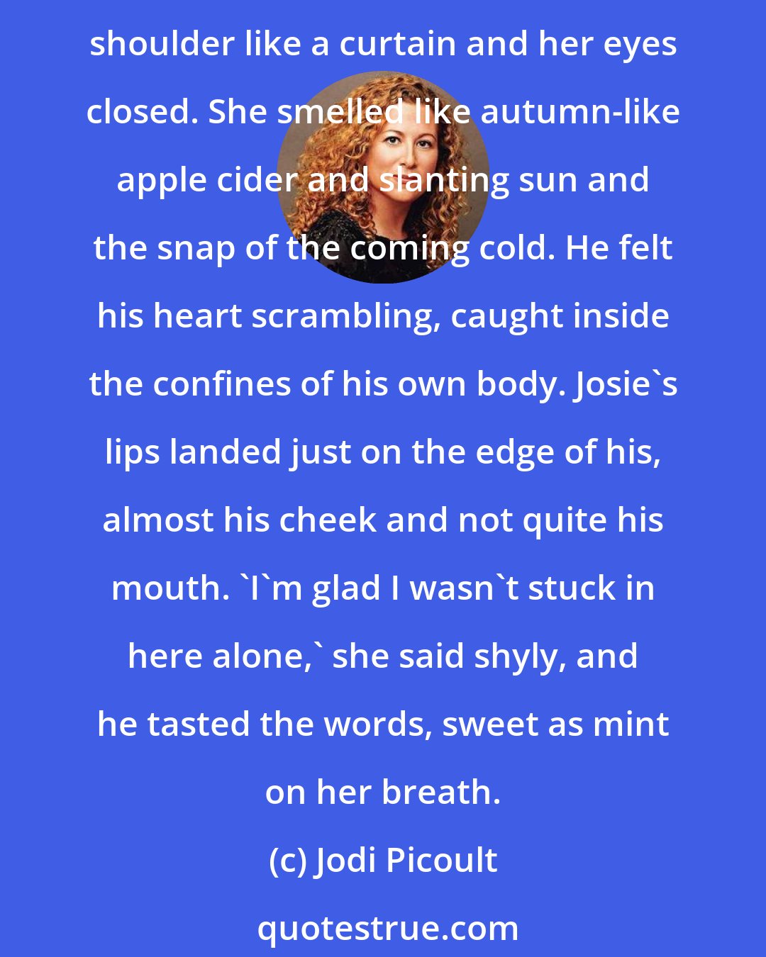 Jodi Picoult: Peter curled his hands into fists at his sides. 'Kiss me,' he said. She leaned towards him slowly, until her face was too close to be in focus. Her hair fell over Peter's shoulder like a curtain and her eyes closed. She smelled like autumn-like apple cider and slanting sun and the snap of the coming cold. He felt his heart scrambling, caught inside the confines of his own body. Josie's lips landed just on the edge of his, almost his cheek and not quite his mouth. 'I'm glad I wasn't stuck in here alone,' she said shyly, and he tasted the words, sweet as mint on her breath.