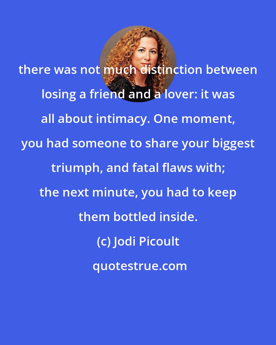 Jodi Picoult: there was not much distinction between losing a friend and a lover: it was all about intimacy. One moment, you had someone to share your biggest triumph, and fatal flaws with; the next minute, you had to keep them bottled inside.