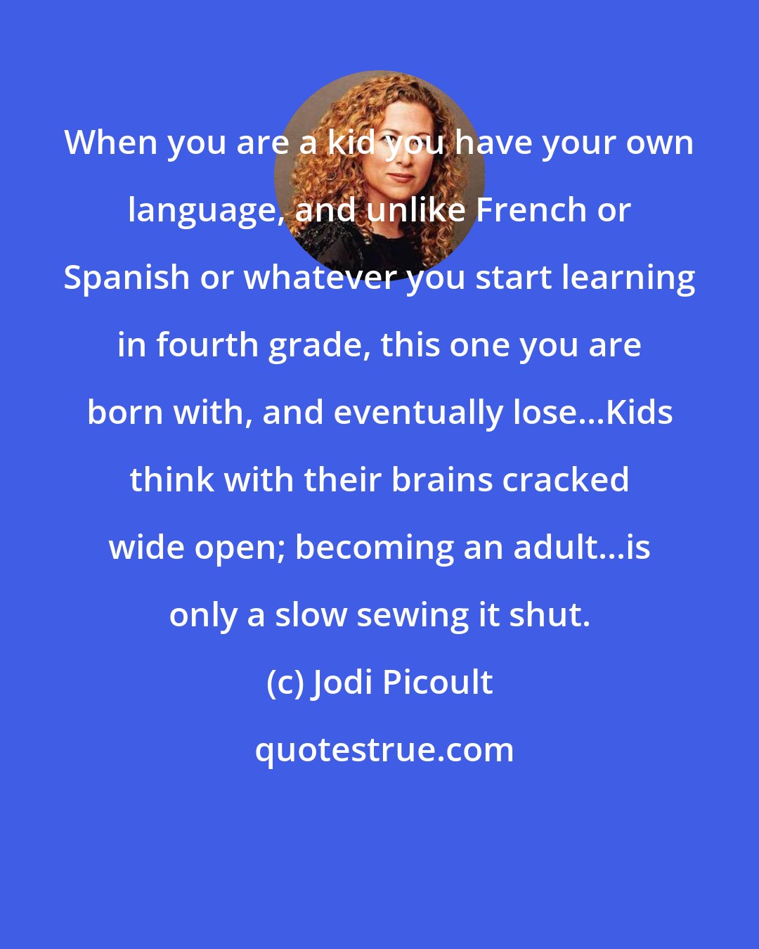 Jodi Picoult: When you are a kid you have your own language, and unlike French or Spanish or whatever you start learning in fourth grade, this one you are born with, and eventually lose...Kids think with their brains cracked wide open; becoming an adult...is only a slow sewing it shut.