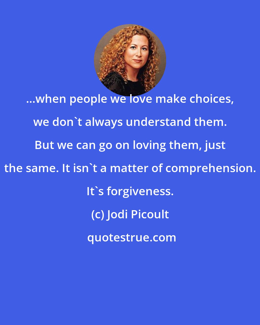 Jodi Picoult: ...when people we love make choices, we don't always understand them. But we can go on loving them, just the same. It isn't a matter of comprehension. It's forgiveness.