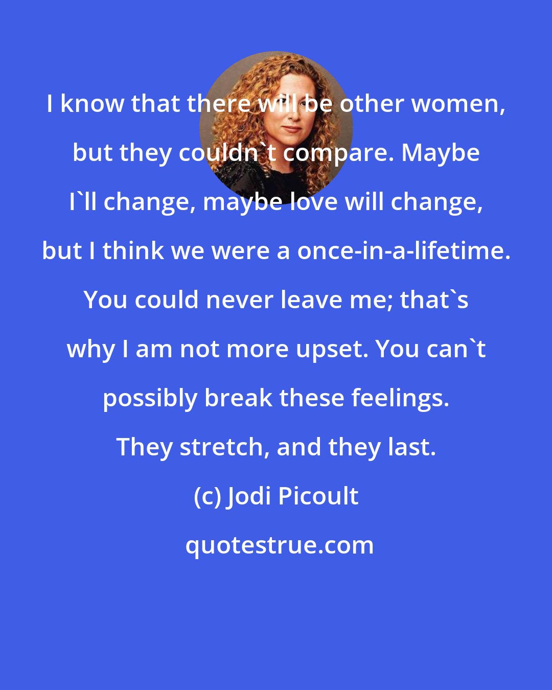 Jodi Picoult: I know that there will be other women, but they couldn't compare. Maybe I'll change, maybe love will change, but I think we were a once-in-a-lifetime. You could never leave me; that's why I am not more upset. You can't possibly break these feelings. They stretch, and they last.