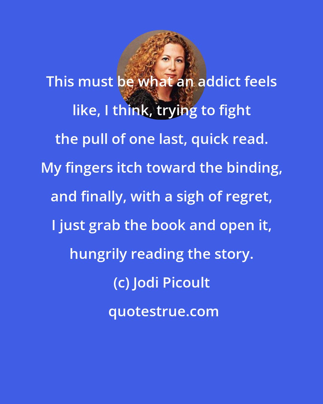 Jodi Picoult: This must be what an addict feels like, I think, trying to fight the pull of one last, quick read. My fingers itch toward the binding, and finally, with a sigh of regret, I just grab the book and open it, hungrily reading the story.