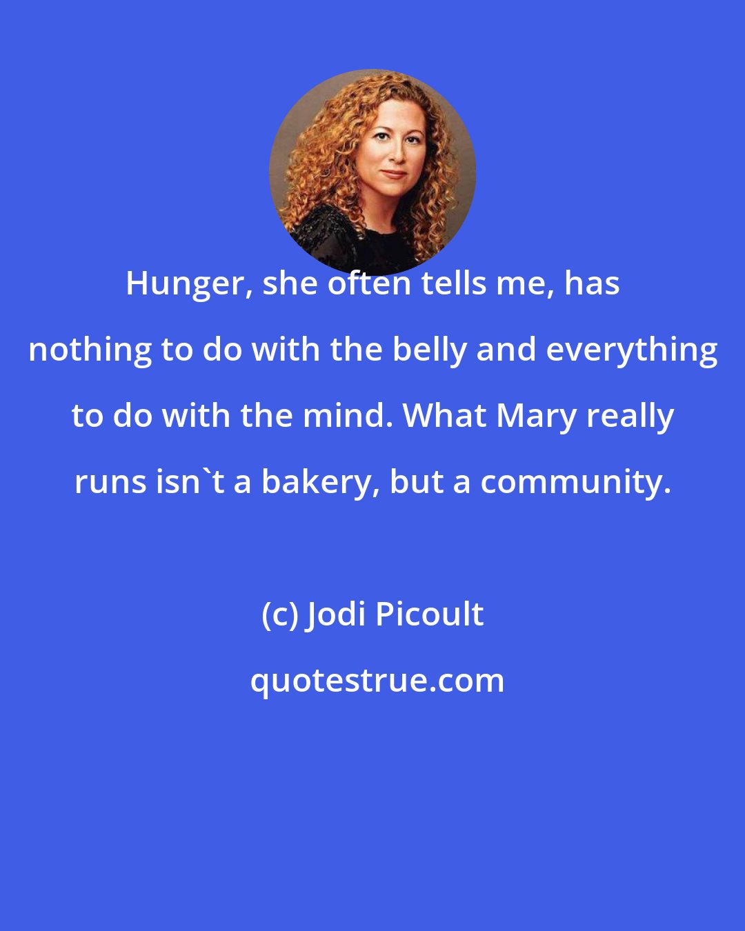 Jodi Picoult: Hunger, she often tells me, has nothing to do with the belly and everything to do with the mind. What Mary really runs isn't a bakery, but a community.