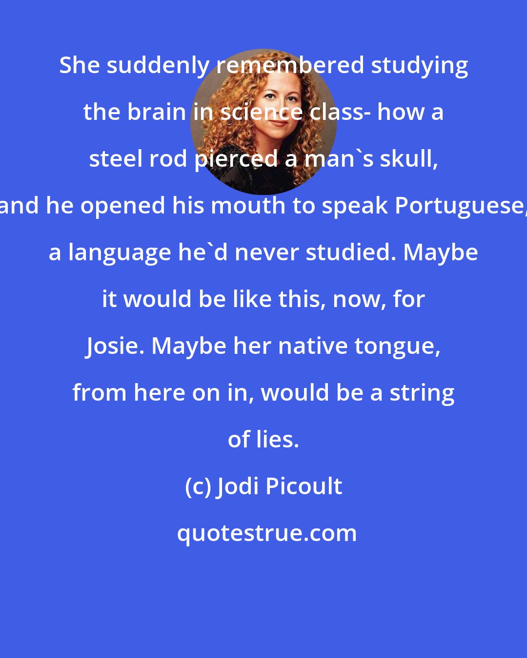 Jodi Picoult: She suddenly remembered studying the brain in science class- how a steel rod pierced a man's skull, and he opened his mouth to speak Portuguese, a language he'd never studied. Maybe it would be like this, now, for Josie. Maybe her native tongue, from here on in, would be a string of lies.