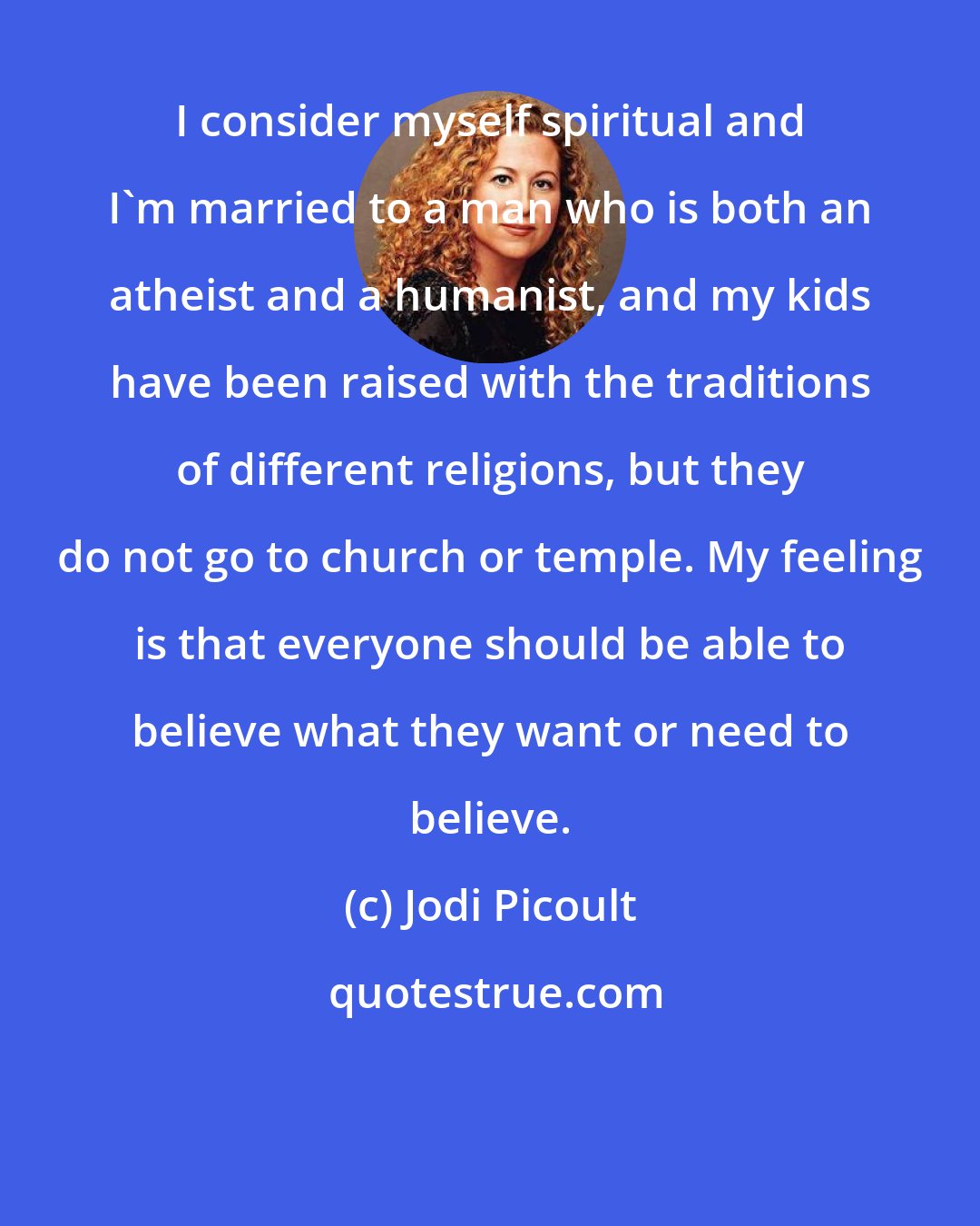 Jodi Picoult: I consider myself spiritual and I'm married to a man who is both an atheist and a humanist, and my kids have been raised with the traditions of different religions, but they do not go to church or temple. My feeling is that everyone should be able to believe what they want or need to believe.