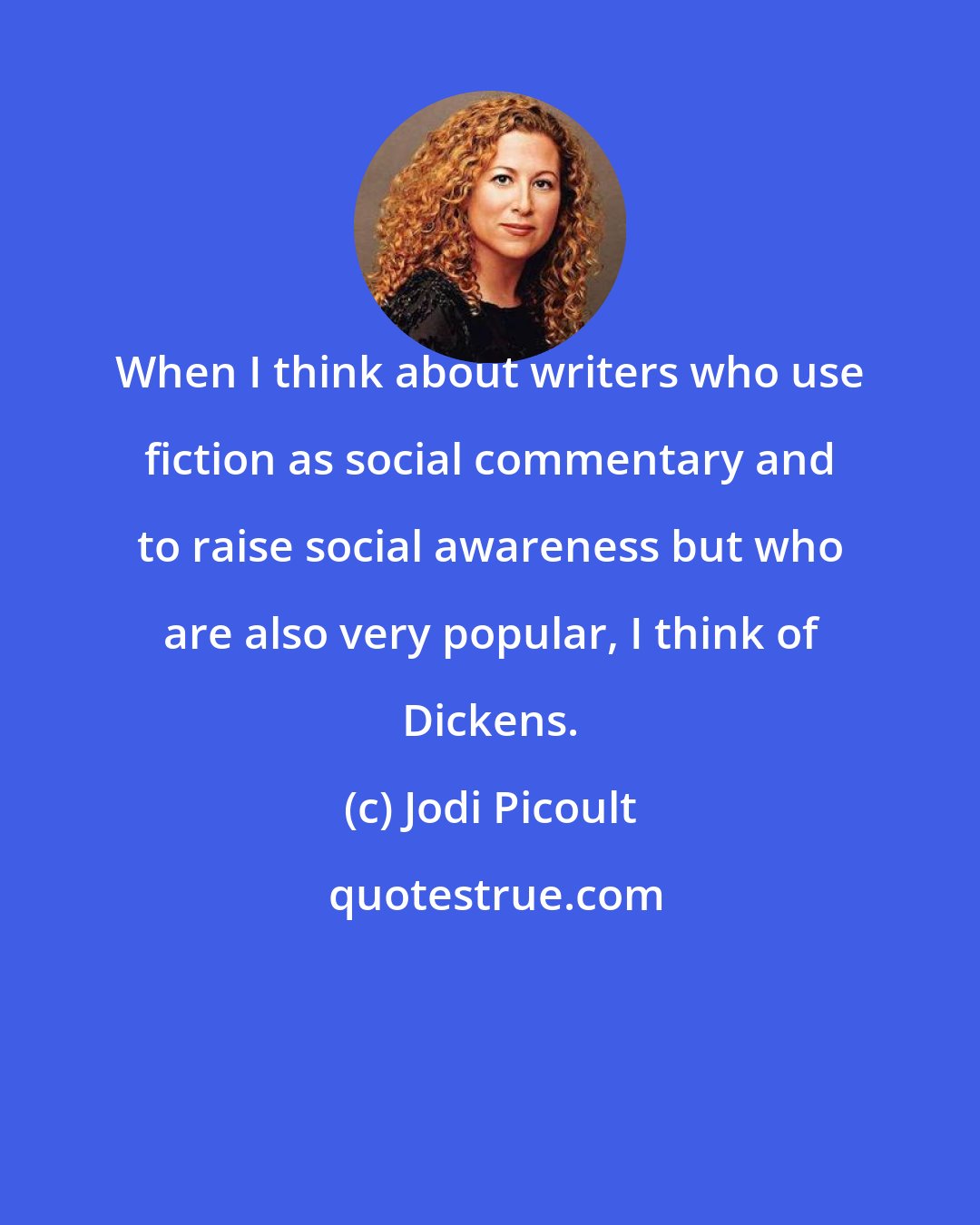 Jodi Picoult: When I think about writers who use fiction as social commentary and to raise social awareness but who are also very popular, I think of Dickens.