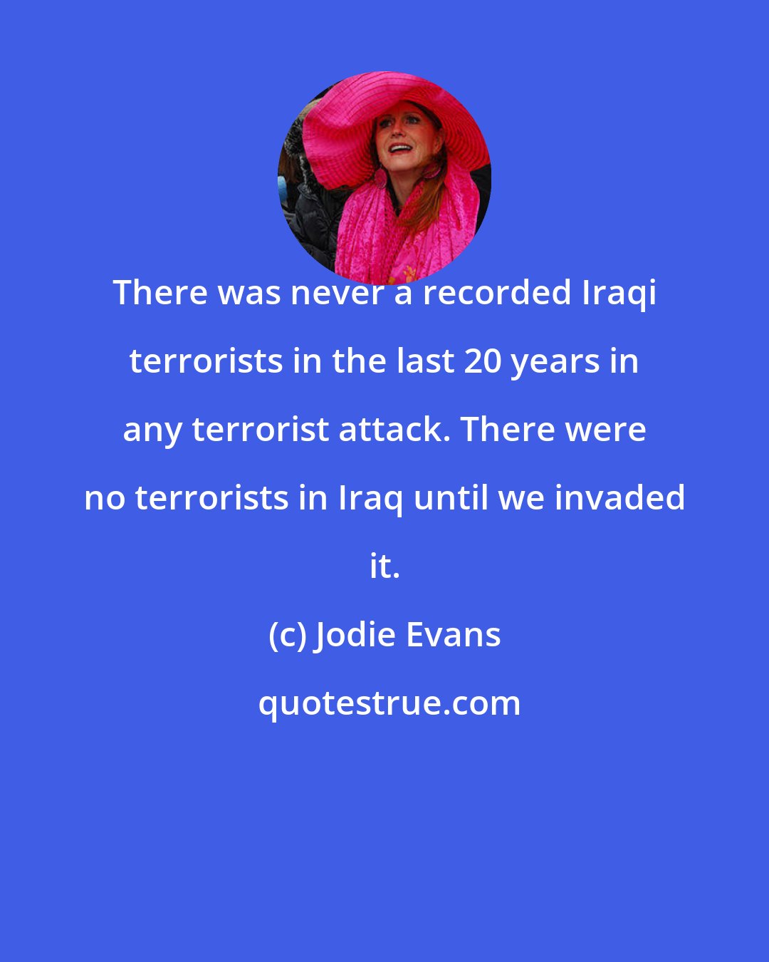 Jodie Evans: There was never a recorded Iraqi terrorists in the last 20 years in any terrorist attack. There were no terrorists in Iraq until we invaded it.