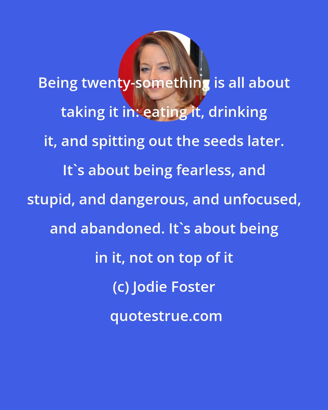 Jodie Foster: Being twenty-something is all about taking it in: eating it, drinking it, and spitting out the seeds later. It's about being fearless, and stupid, and dangerous, and unfocused, and abandoned. It's about being in it, not on top of it