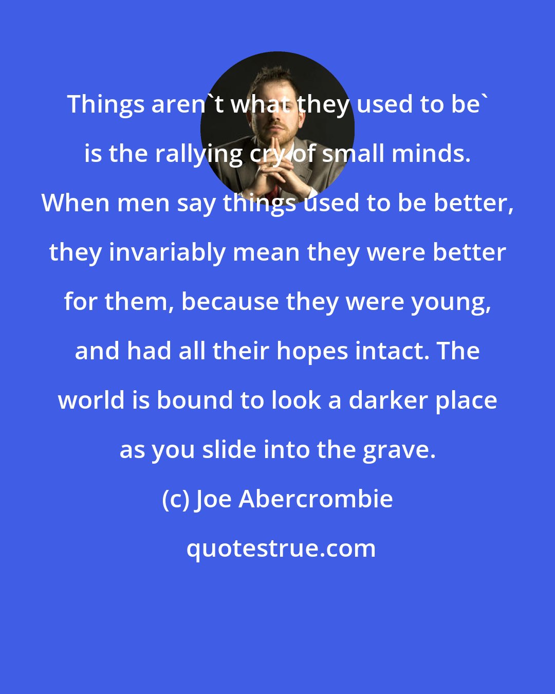 Joe Abercrombie: Things aren't what they used to be' is the rallying cry of small minds. When men say things used to be better, they invariably mean they were better for them, because they were young, and had all their hopes intact. The world is bound to look a darker place as you slide into the grave.