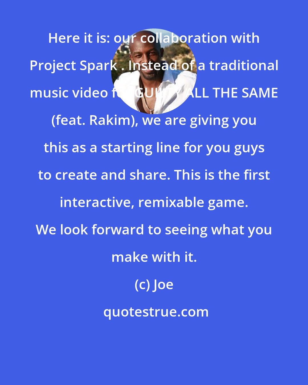 Joe: Here it is: our collaboration with Project Spark . Instead of a traditional music video for GUILTY ALL THE SAME (feat. Rakim), we are giving you this as a starting line for you guys to create and share. This is the first interactive, remixable game. We look forward to seeing what you make with it.