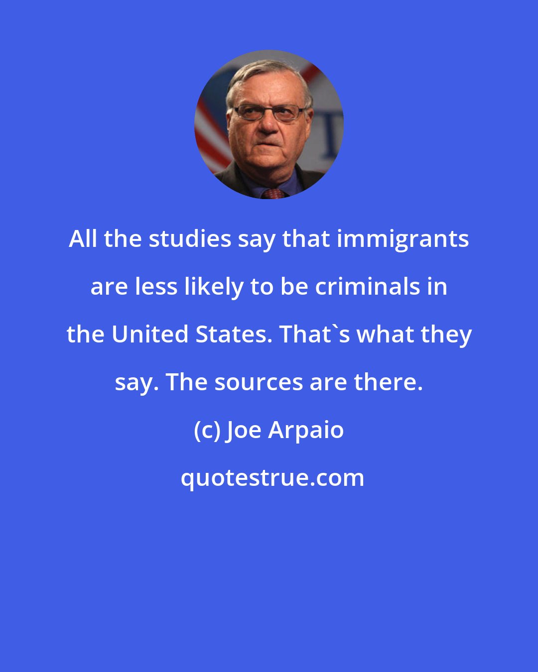 Joe Arpaio: All the studies say that immigrants are less likely to be criminals in the United States. That's what they say. The sources are there.