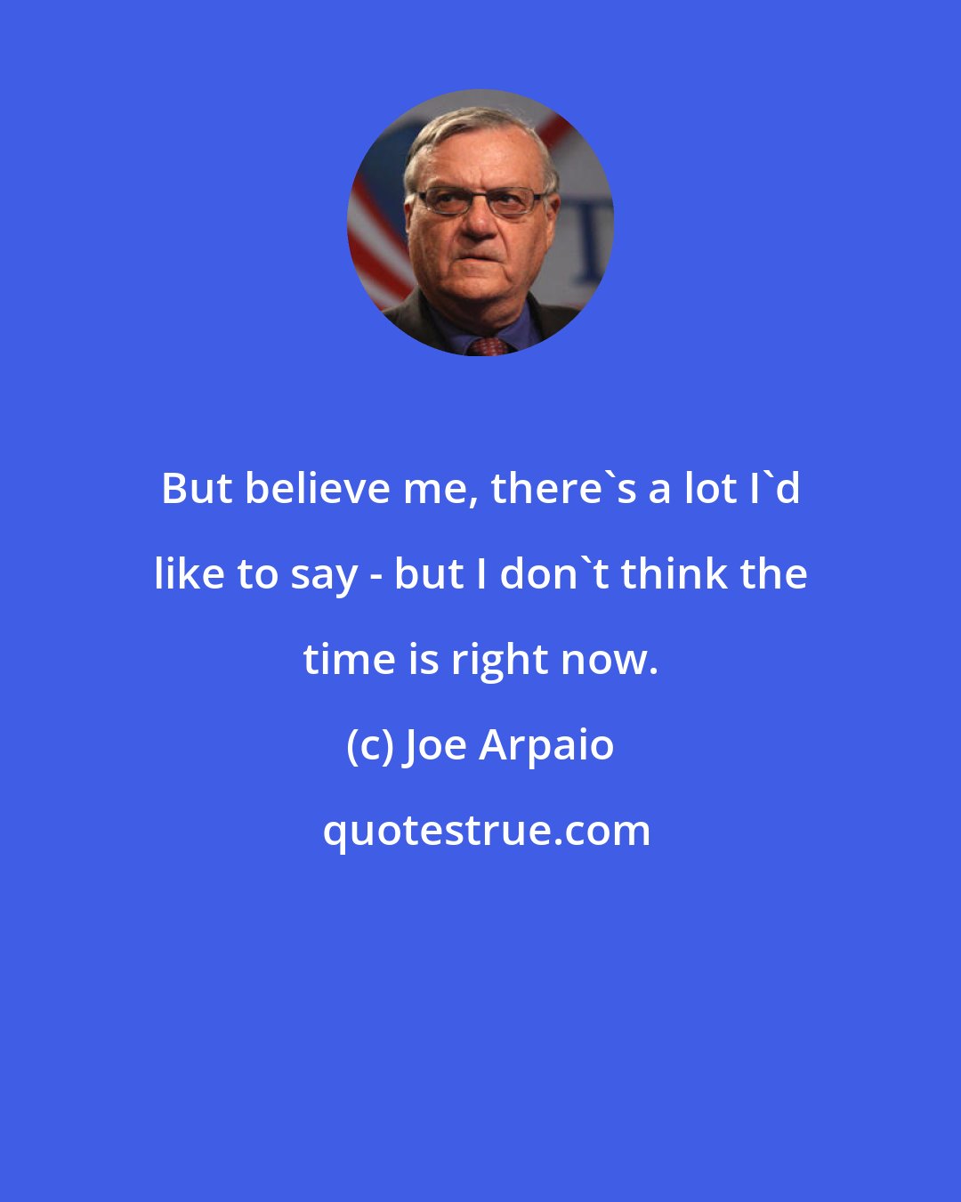 Joe Arpaio: But believe me, there's a lot I'd like to say - but I don't think the time is right now.