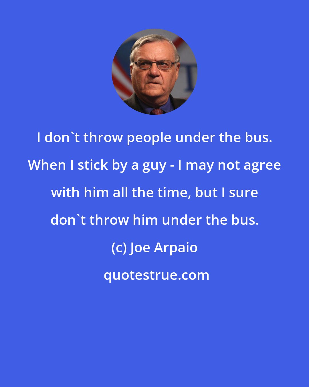 Joe Arpaio: I don't throw people under the bus. When I stick by a guy - I may not agree with him all the time, but I sure don't throw him under the bus.