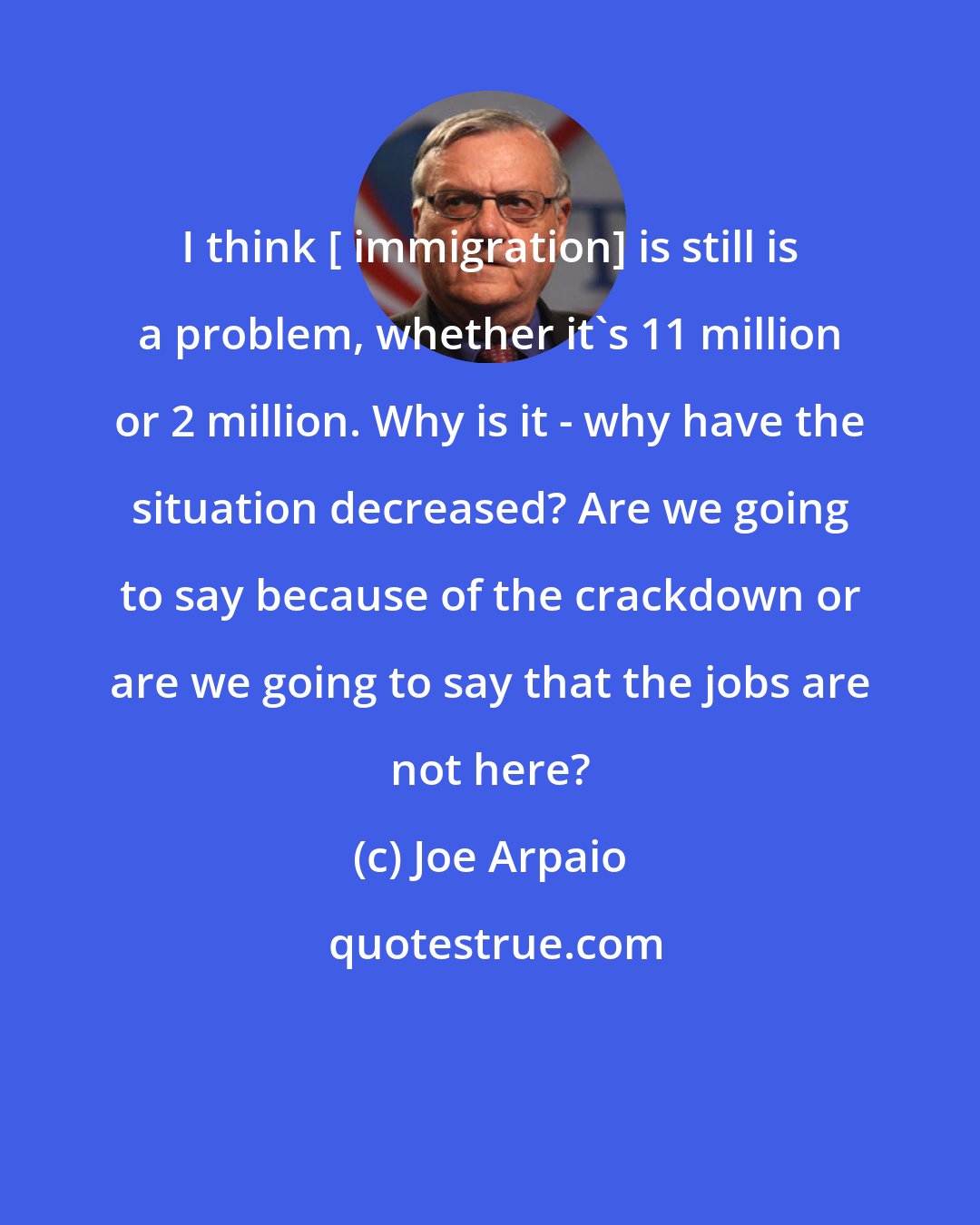 Joe Arpaio: I think [ immigration] is still is a problem, whether it's 11 million or 2 million. Why is it - why have the situation decreased? Are we going to say because of the crackdown or are we going to say that the jobs are not here?