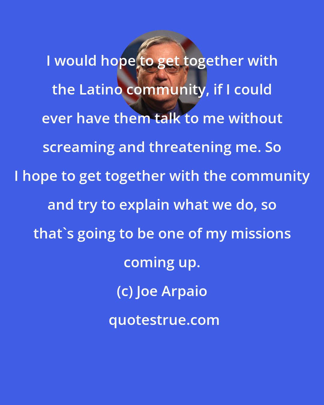 Joe Arpaio: I would hope to get together with the Latino community, if I could ever have them talk to me without screaming and threatening me. So I hope to get together with the community and try to explain what we do, so that's going to be one of my missions coming up.