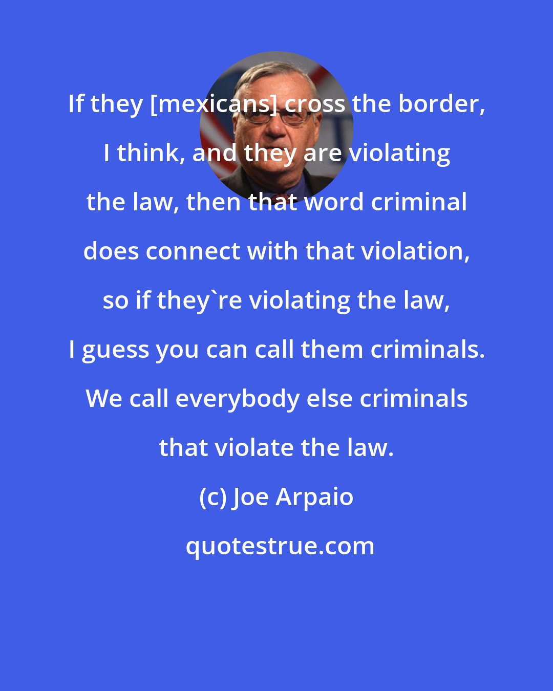 Joe Arpaio: If they [mexicans] cross the border, I think, and they are violating the law, then that word criminal does connect with that violation, so if they're violating the law, I guess you can call them criminals. We call everybody else criminals that violate the law.