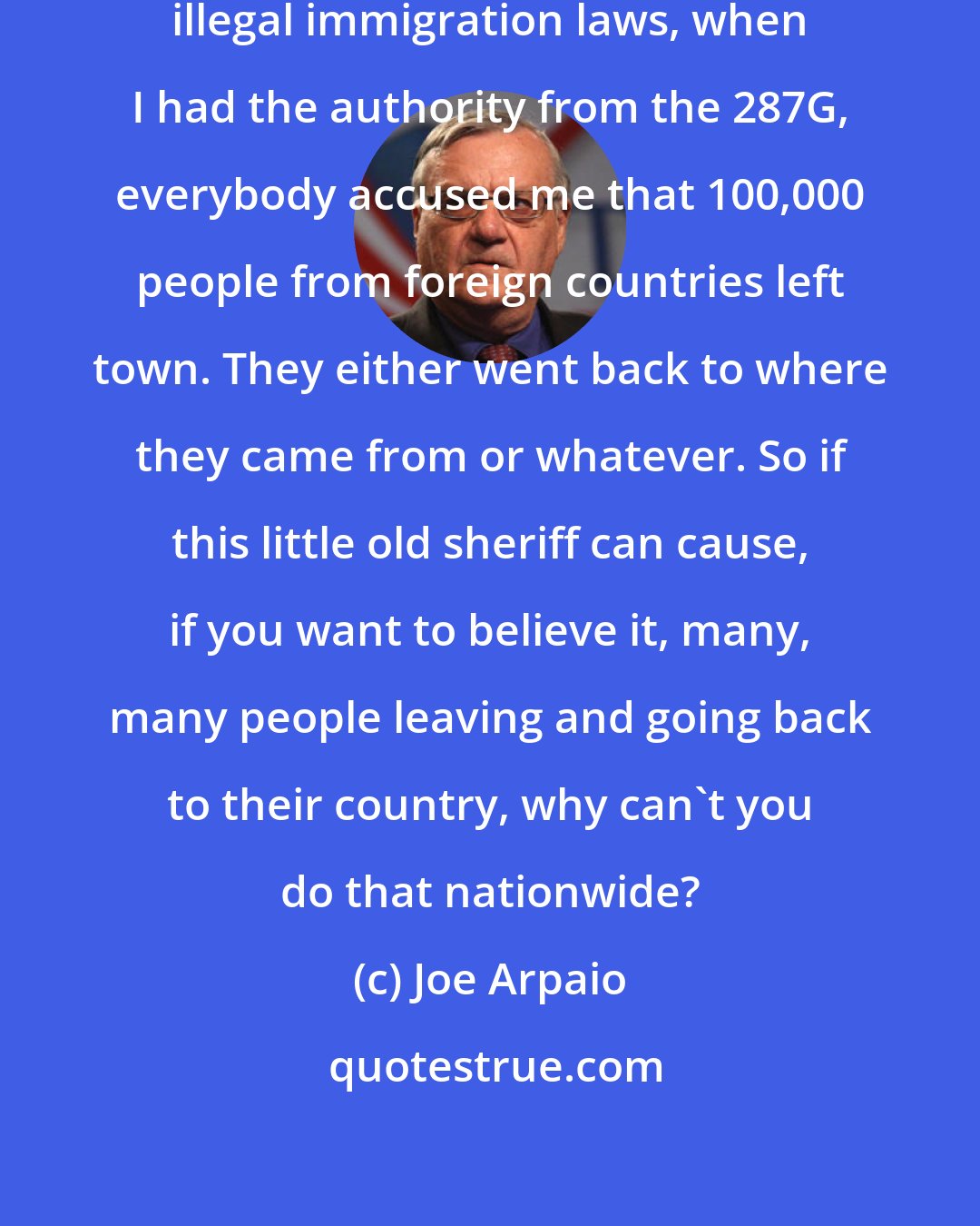 Joe Arpaio: In the old days when I was enforcing illegal immigration laws, when I had the authority from the 287G, everybody accused me that 100,000 people from foreign countries left town. They either went back to where they came from or whatever. So if this little old sheriff can cause, if you want to believe it, many, many people leaving and going back to their country, why can't you do that nationwide?