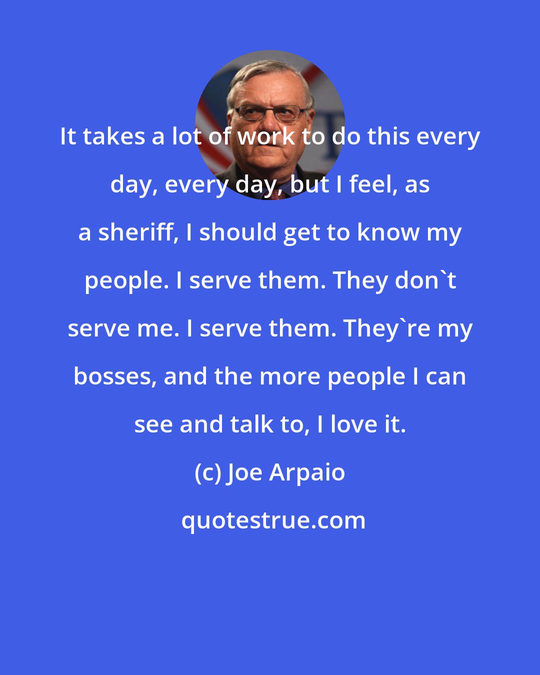 Joe Arpaio: It takes a lot of work to do this every day, every day, but I feel, as a sheriff, I should get to know my people. I serve them. They don't serve me. I serve them. They're my bosses, and the more people I can see and talk to, I love it.