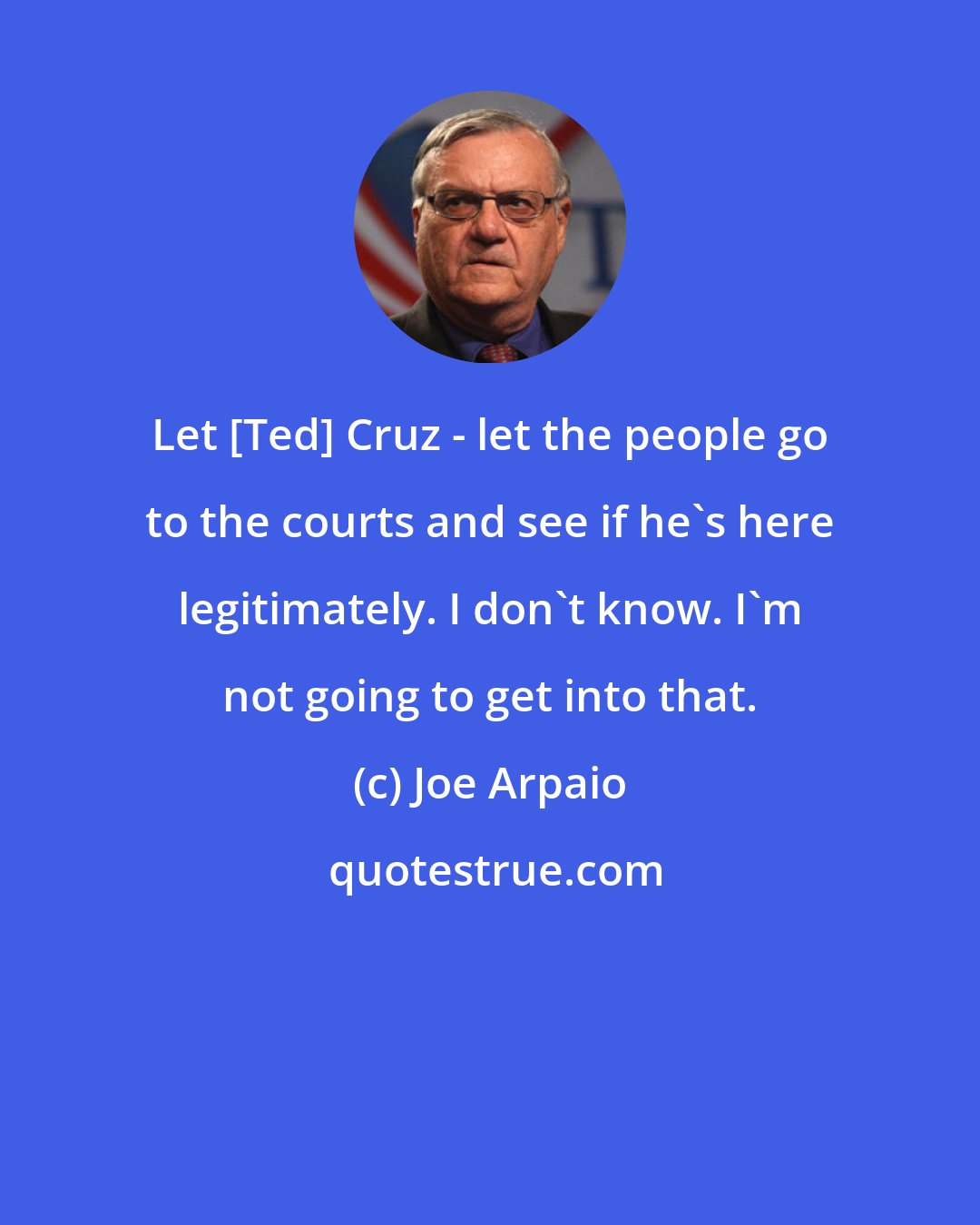 Joe Arpaio: Let [Ted] Cruz - let the people go to the courts and see if he's here legitimately. I don't know. I'm not going to get into that.