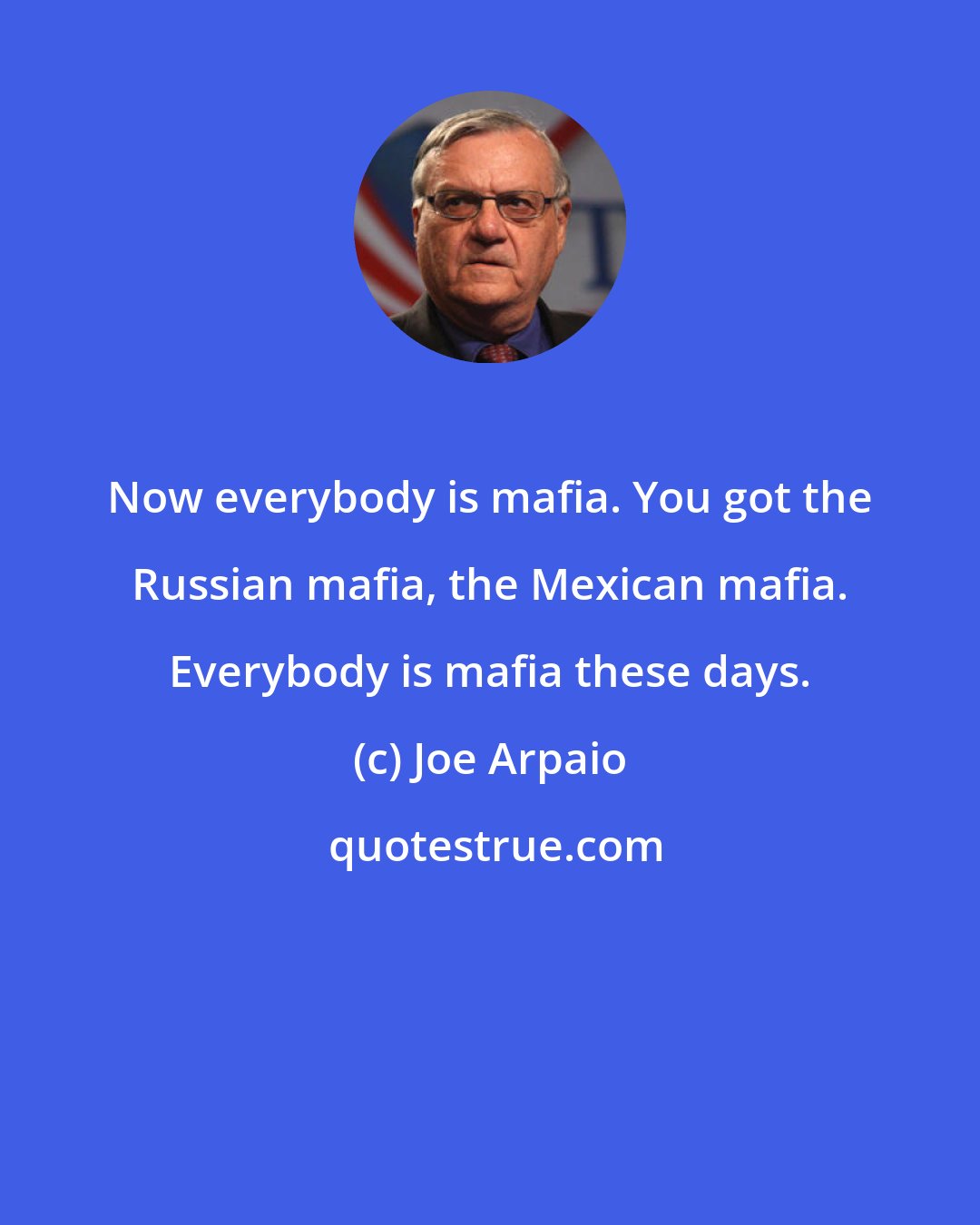 Joe Arpaio: Now everybody is mafia. You got the Russian mafia, the Mexican mafia. Everybody is mafia these days.