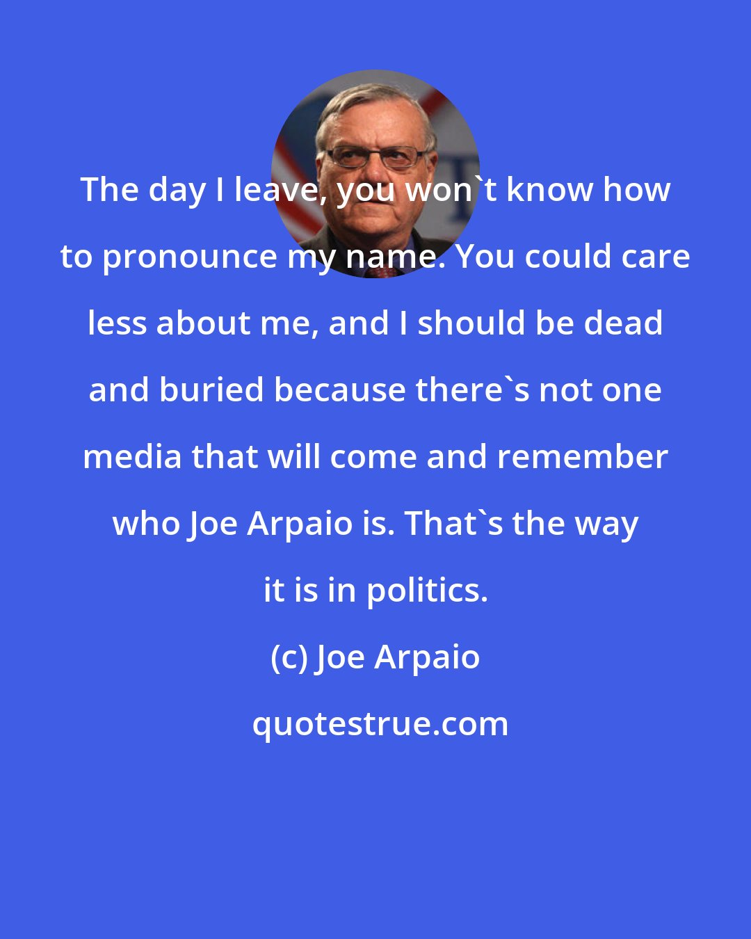 Joe Arpaio: The day I leave, you won't know how to pronounce my name. You could care less about me, and I should be dead and buried because there's not one media that will come and remember who Joe Arpaio is. That's the way it is in politics.