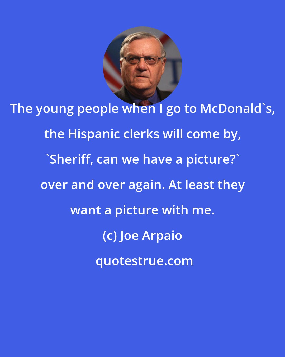 Joe Arpaio: The young people when I go to McDonald's, the Hispanic clerks will come by, 'Sheriff, can we have a picture?' over and over again. At least they want a picture with me.