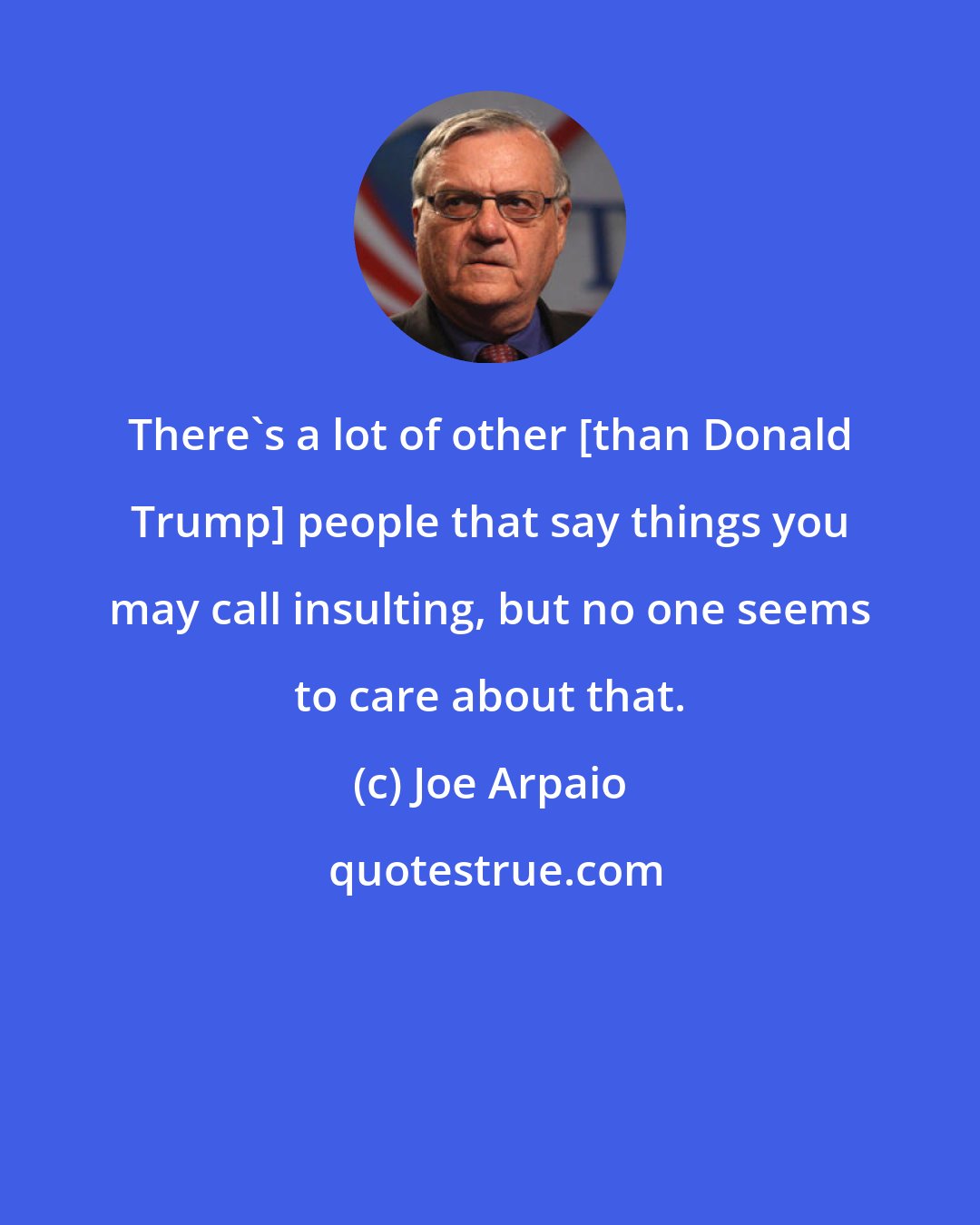 Joe Arpaio: There's a lot of other [than Donald Trump] people that say things you may call insulting, but no one seems to care about that.