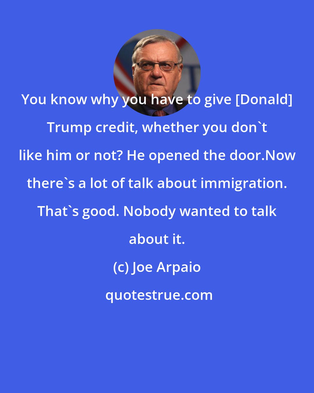 Joe Arpaio: You know why you have to give [Donald] Trump credit, whether you don't like him or not? He opened the door.Now there's a lot of talk about immigration. That's good. Nobody wanted to talk about it.