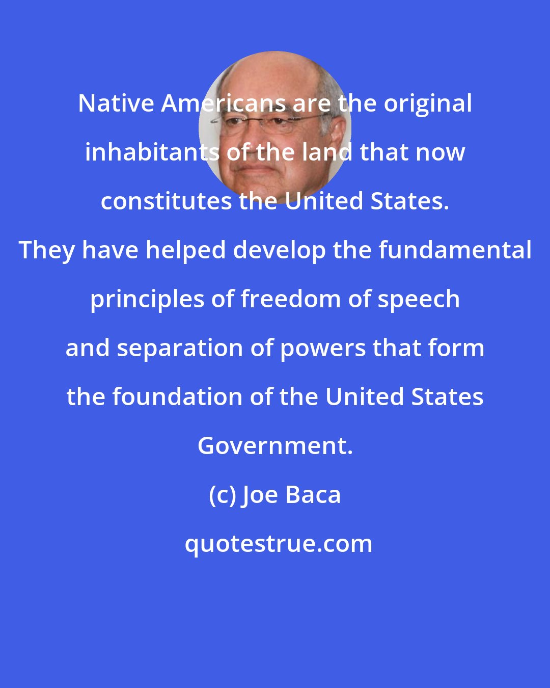 Joe Baca: Native Americans are the original inhabitants of the land that now constitutes the United States. They have helped develop the fundamental principles of freedom of speech and separation of powers that form the foundation of the United States Government.