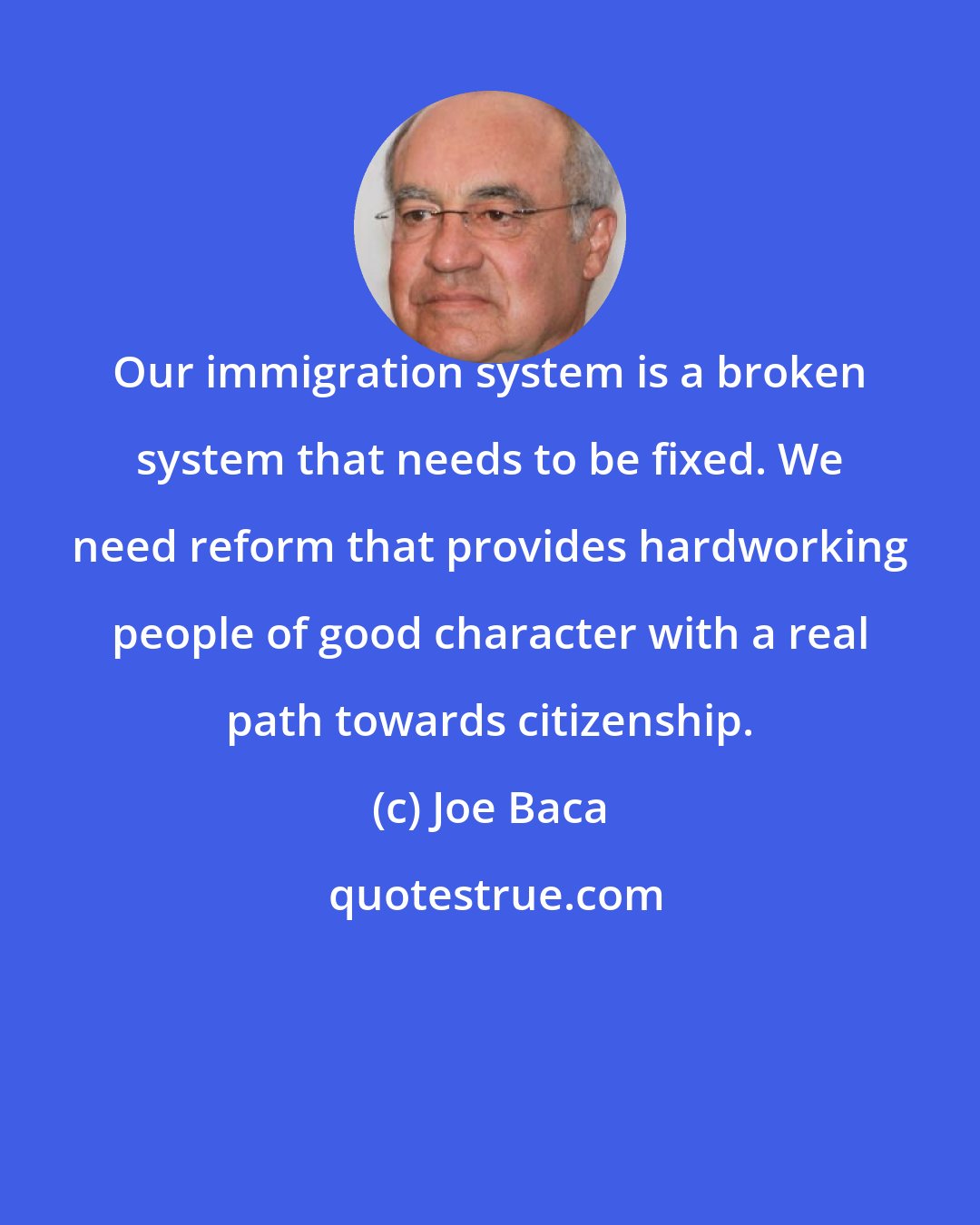 Joe Baca: Our immigration system is a broken system that needs to be fixed. We need reform that provides hardworking people of good character with a real path towards citizenship.