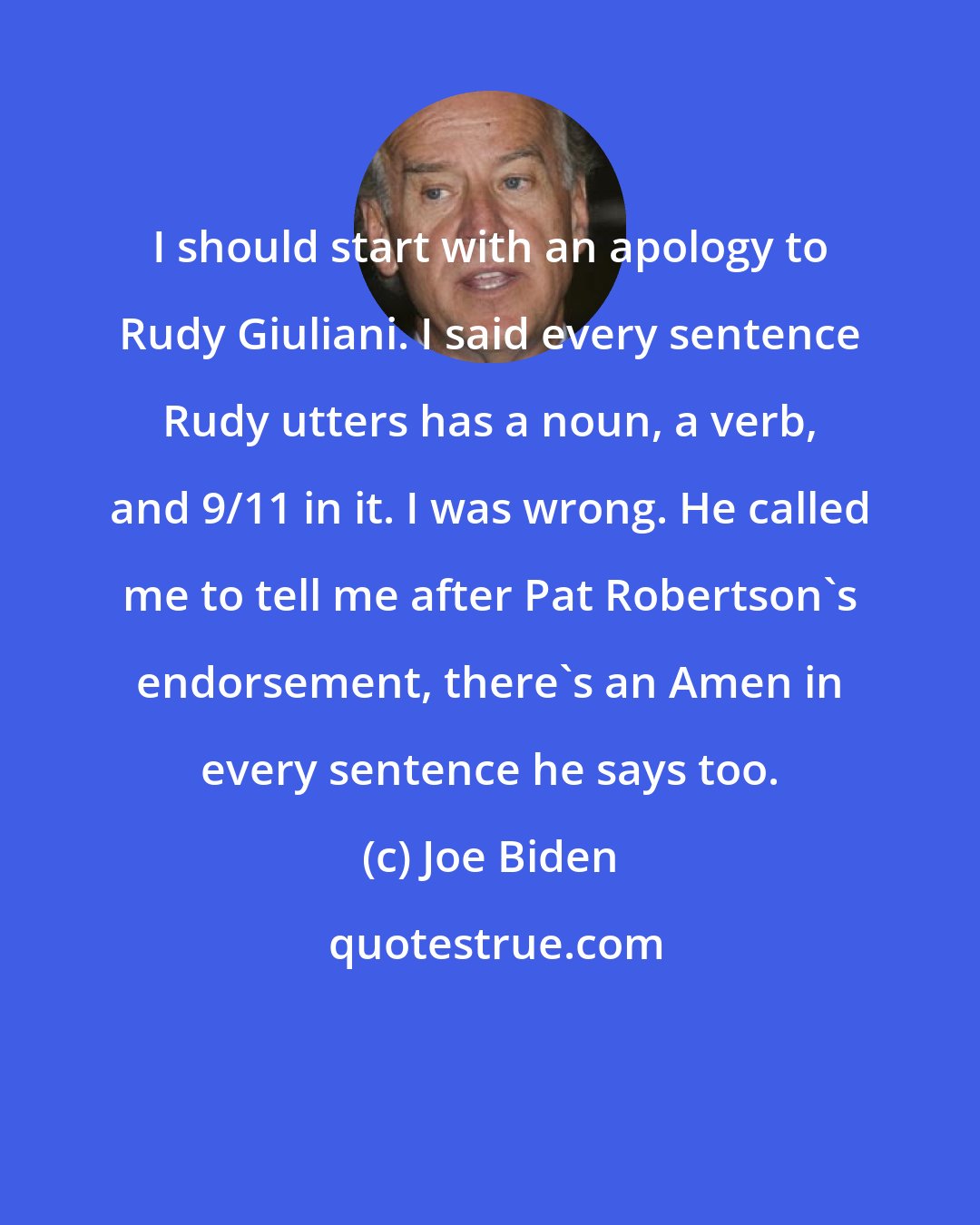 Joe Biden: I should start with an apology to Rudy Giuliani. I said every sentence Rudy utters has a noun, a verb, and 9/11 in it. I was wrong. He called me to tell me after Pat Robertson's endorsement, there's an Amen in every sentence he says too.