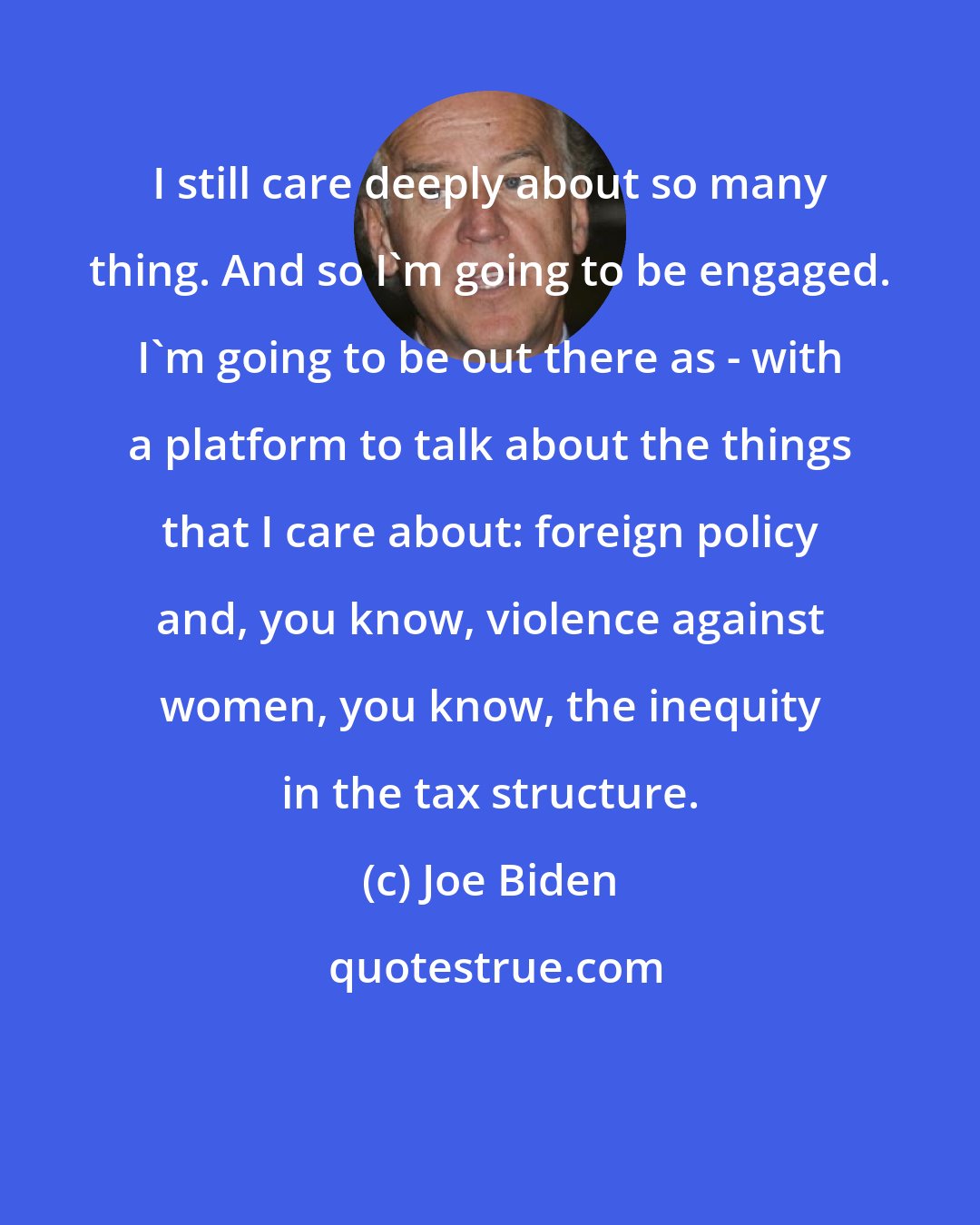 Joe Biden: I still care deeply about so many thing. And so I'm going to be engaged. I'm going to be out there as - with a platform to talk about the things that I care about: foreign policy and, you know, violence against women, you know, the inequity in the tax structure.