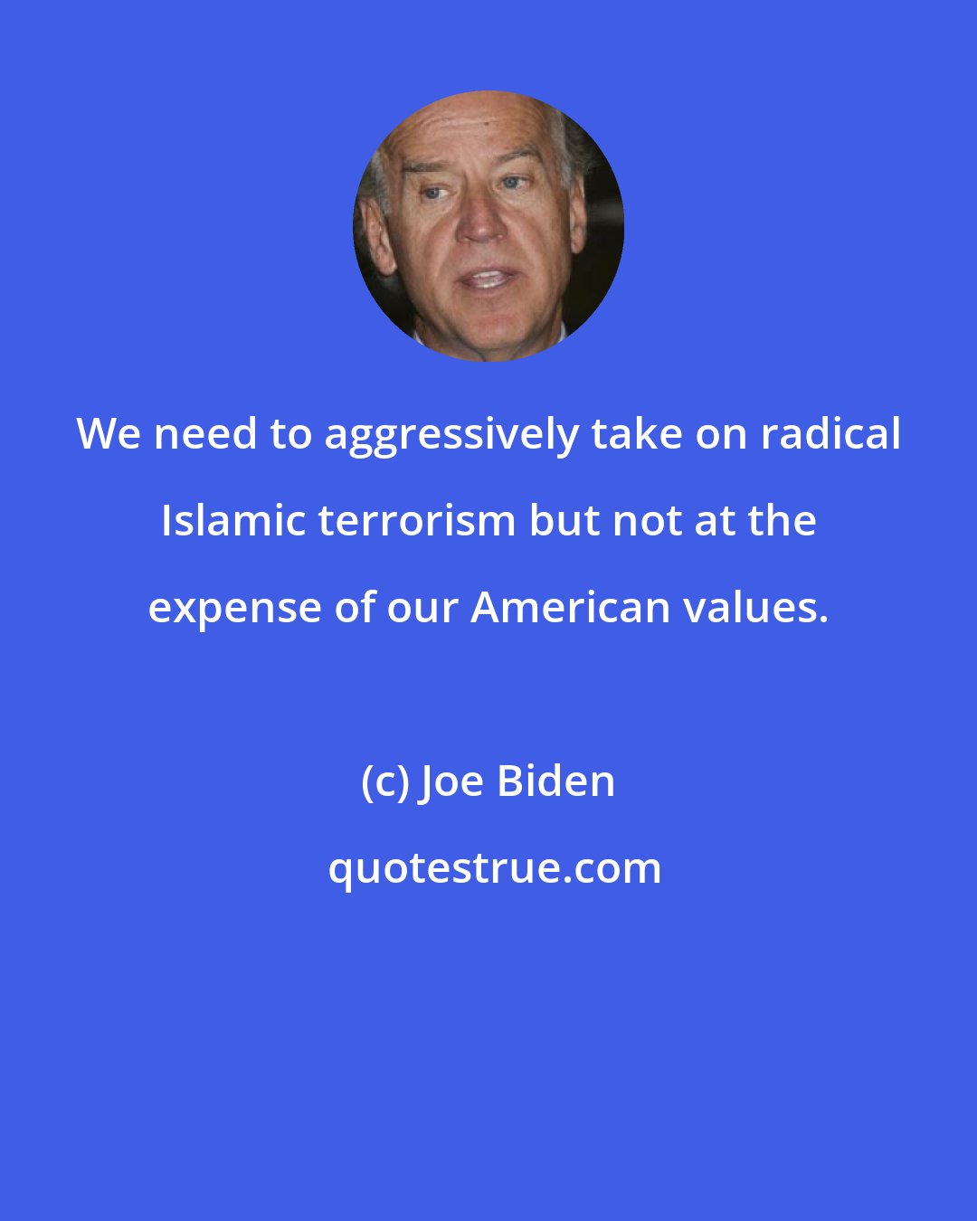 Joe Biden: We need to aggressively take on radical Islamic terrorism but not at the expense of our American values.