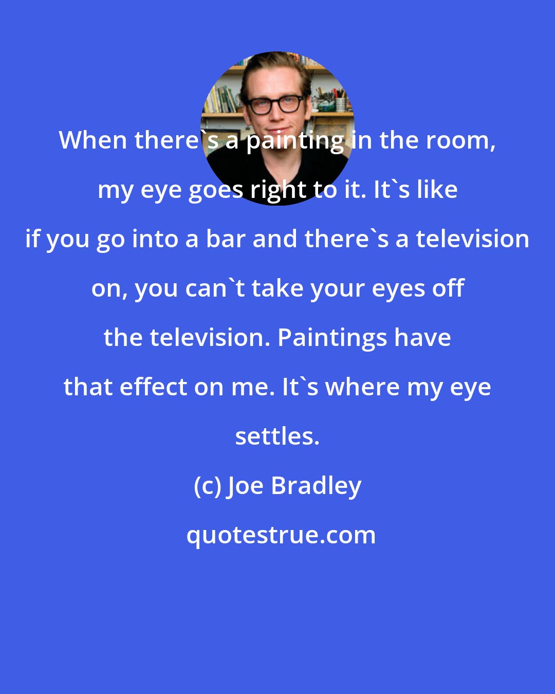 Joe Bradley: When there's a painting in the room, my eye goes right to it. It's like if you go into a bar and there's a television on, you can't take your eyes off the television. Paintings have that effect on me. It's where my eye settles.