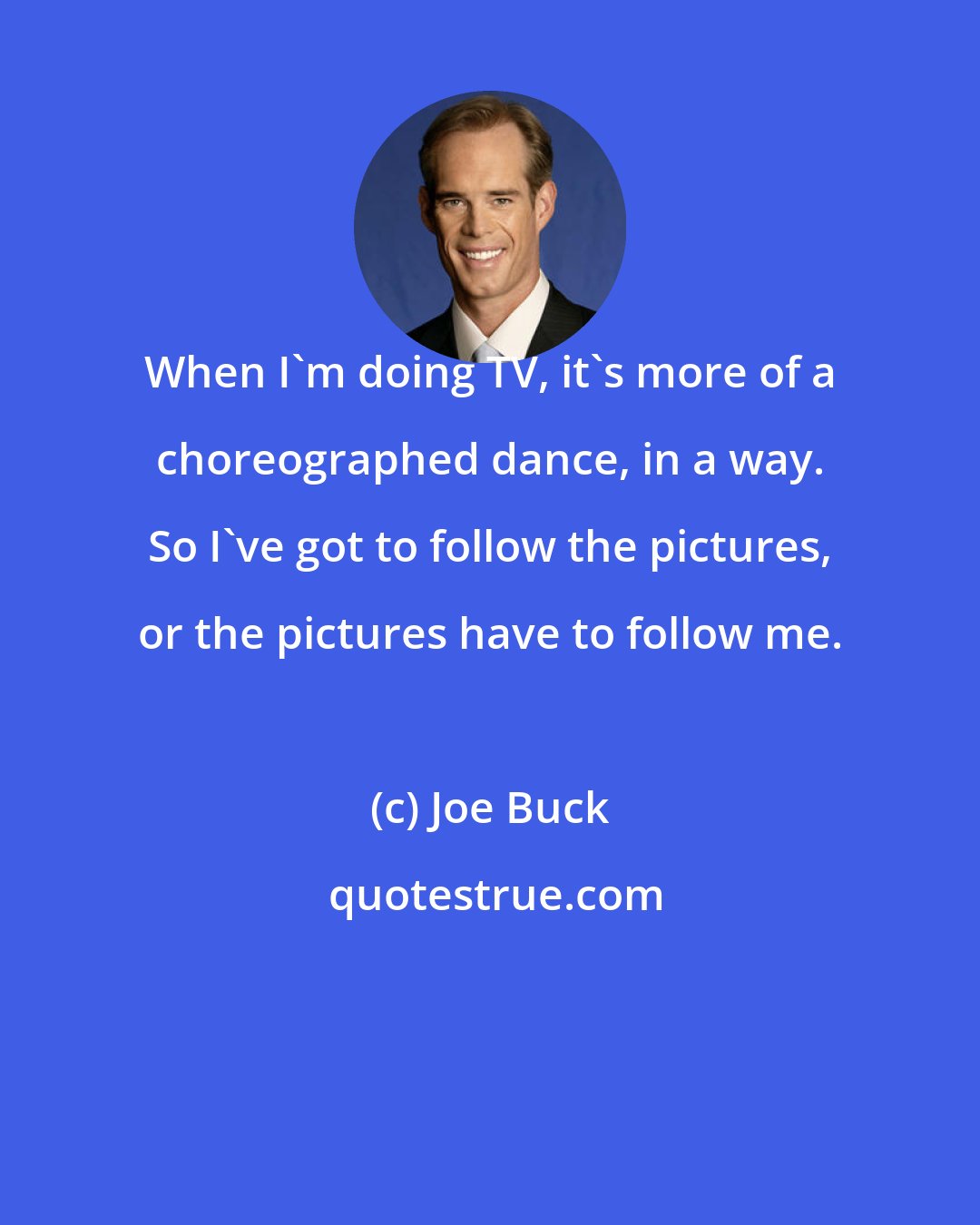 Joe Buck: When I'm doing TV, it's more of a choreographed dance, in a way. So I've got to follow the pictures, or the pictures have to follow me.