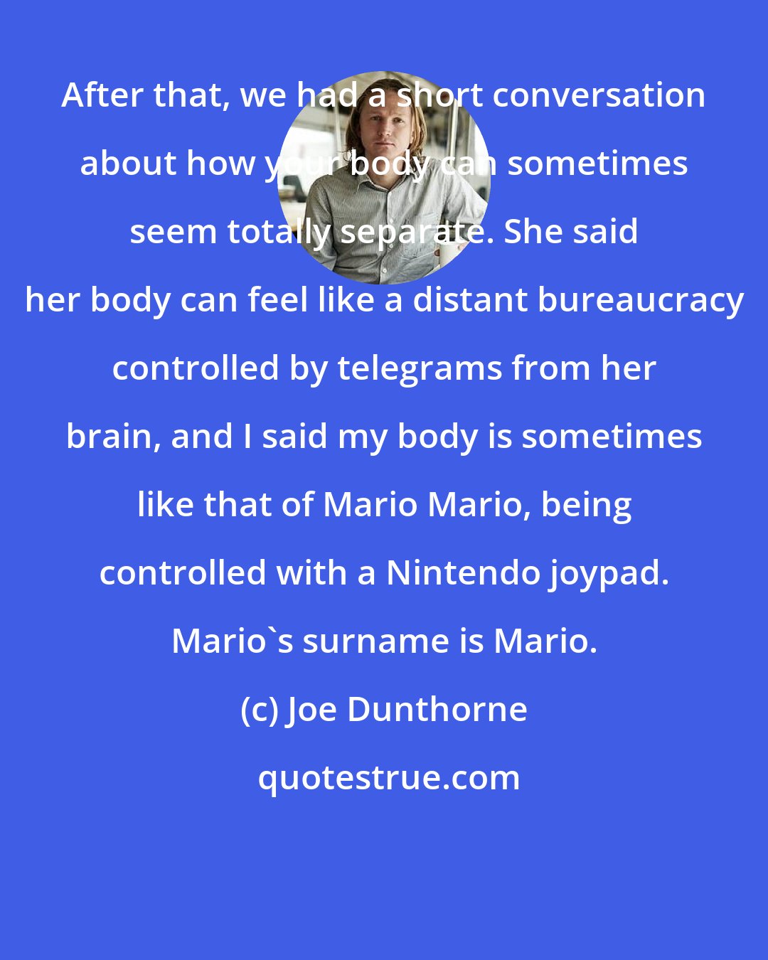 Joe Dunthorne: After that, we had a short conversation about how your body can sometimes seem totally separate. She said her body can feel like a distant bureaucracy controlled by telegrams from her brain, and I said my body is sometimes like that of Mario Mario, being controlled with a Nintendo joypad. Mario's surname is Mario.