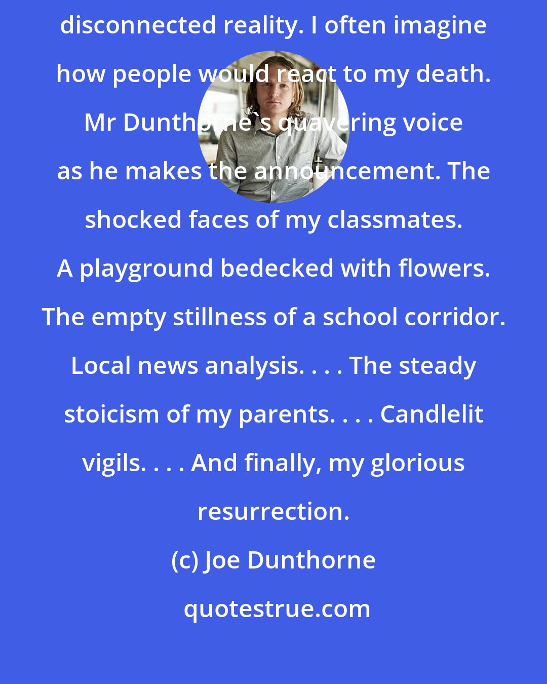 Joe Dunthorne: I find that the only way to get through life is to picture myself in an entirely disconnected reality. I often imagine how people would react to my death. Mr Dunthorne's quavering voice as he makes the announcement. The shocked faces of my classmates. A playground bedecked with flowers. The empty stillness of a school corridor. Local news analysis. . . . The steady stoicism of my parents. . . . Candlelit vigils. . . . And finally, my glorious resurrection.